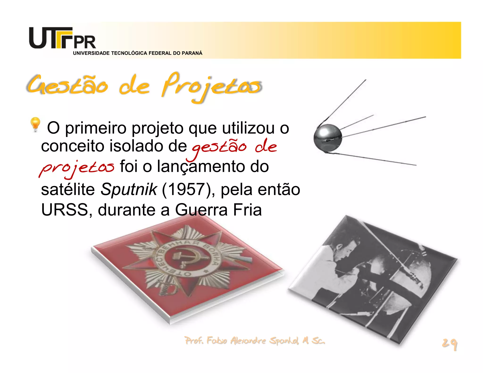 UNIVERSIDADE TECNOLÓGICA FEDERAL DO PARANÁ




Gestão de Projetos
 O primeiro projeto que utilizou o
conceito isolado de gestão de
projetos foi o lançamento do
satélite Sputnik (1957), pela então
URSS, durante a Guerra Fria




                                        Prof. Fabio Alexandre Spanhol, M. Sc.
                                                                                29
 