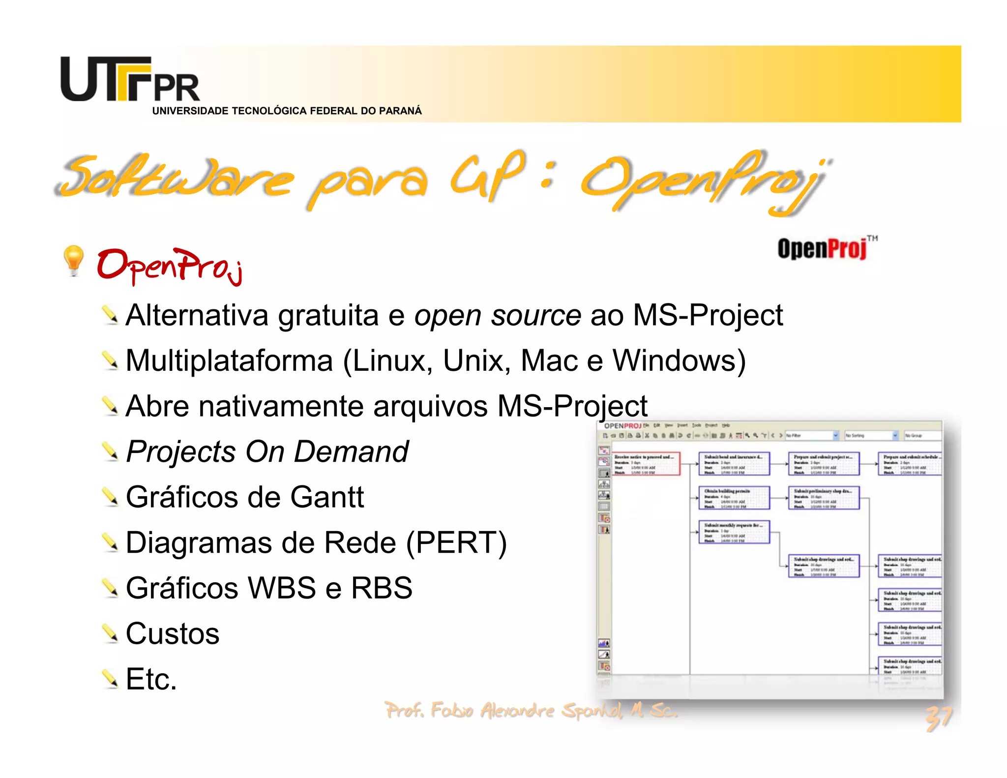 UNIVERSIDADE TECNOLÓGICA FEDERAL DO PARANÁ




Software para GP : OpenProj
 OpenProj
  Alternativa gratuita e open source ao MS-Project
  Multiplataforma (Linux, Unix, Mac e Windows)
  Abre nativamente arquivos MS-Project
  Projects On Demand
  Gráficos de Gantt
  Diagramas de Rede (PERT)
  Gráficos WBS e RBS
  Custos
  Etc.
                                        Prof. Fabio Alexandre Spanhol, M. Sc.
                                                                                37
 