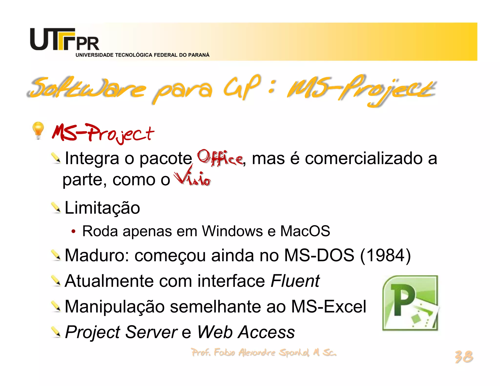 UNIVERSIDADE TECNOLÓGICA FEDERAL DO PARANÁ




Software para GP : MS-Project
 MS-Project
  Integra o pacote Office, mas é comercializado a
  parte, como o Visio
  Limitação
   • Roda apenas em Windows e MacOS
  Maduro: começou ainda no MS-DOS (1984)
  Atualmente com interface Fluent
  Manipulação semelhante ao MS-Excel
  Project Server e Web Access
                                       Prof. Fabio Alexandre Spanhol, M. Sc.
                                                                               38
 