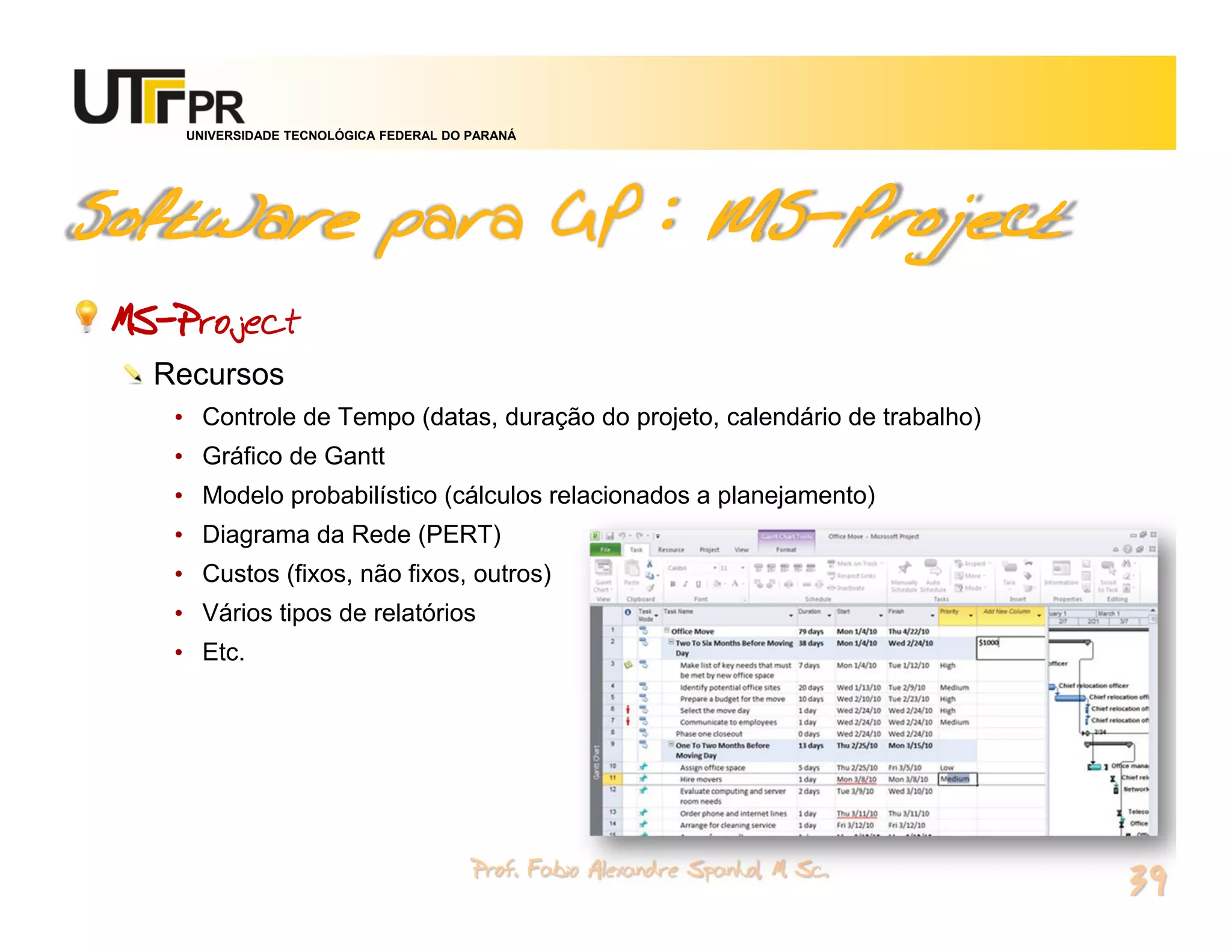 UNIVERSIDADE TECNOLÓGICA FEDERAL DO PARANÁ




Software para GP : MS-Project
 MS-Project
   Recursos
    • Controle de Tempo (datas, duração do projeto, calendário de trabalho)
    • Gráfico de Gantt
    • Modelo probabilístico (cálculos relacionados a planejamento)
    • Diagrama da Rede (PERT)
    • Custos (fixos, não fixos, outros)
    • Vários tipos de relatórios
    • Etc.




                                         Prof. Fabio Alexandre Spanhol, M. Sc.
                                                                                 39
 