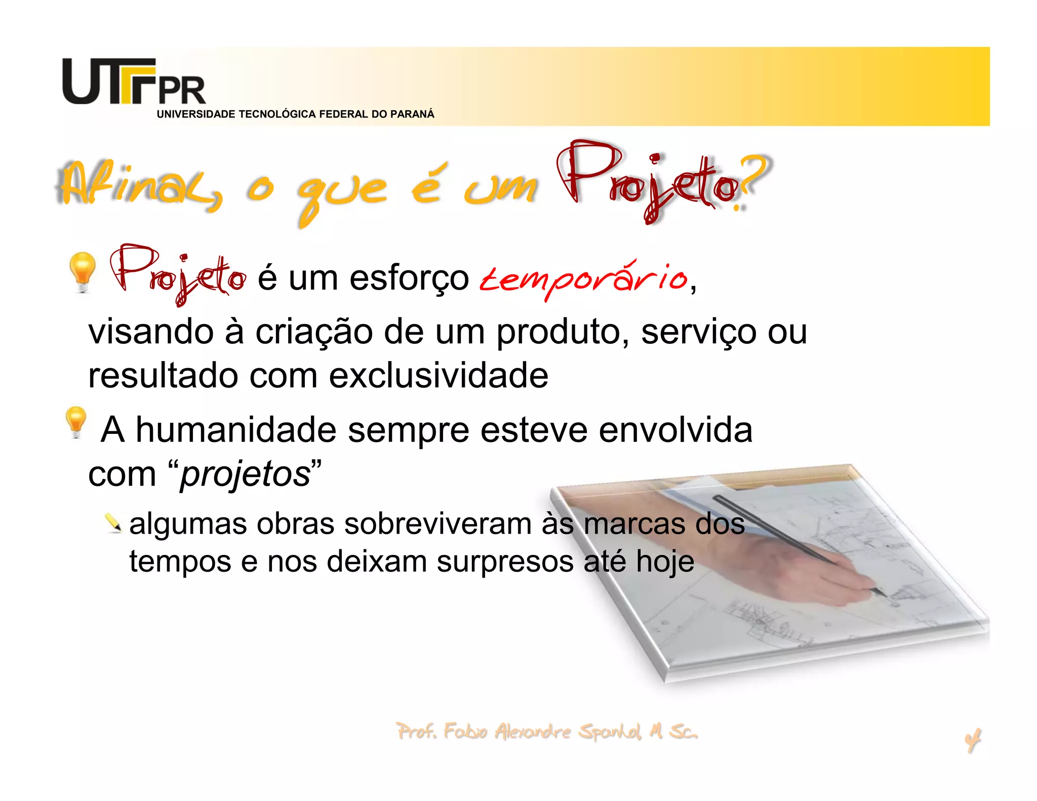 UNIVERSIDADE TECNOLÓGICA FEDERAL DO PARANÁ




Afinal, o que é um                                          Projeto?
 Projeto é um esforço temporário,
visando à criação de um produto, serviço ou
resultado com exclusividade
 A humanidade sempre esteve envolvida
com “projetos”
  algumas obras sobreviveram às marcas dos
  tempos e nos deixam surpresos até hoje




                                        Prof. Fabio Alexandre Spanhol, M. Sc.
                                                                                4
 