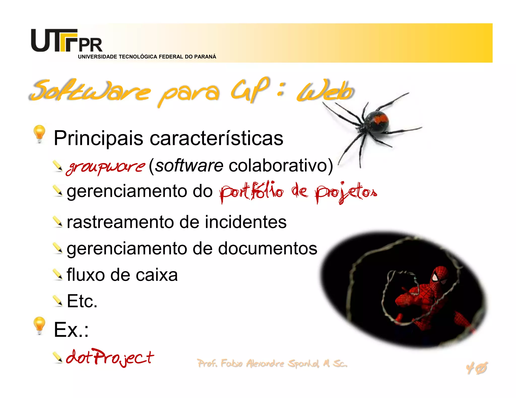 UNIVERSIDADE TECNOLÓGICA FEDERAL DO PARANÁ




Software para GP : Web
 Principais características
  groupware (software colaborativo)
  gerenciamento do portfólio de projetos
  rastreamento de incidentes
  gerenciamento de documentos
  fluxo de caixa
  Etc.
 Ex.:
  dotProject                           Prof. Fabio Alexandre Spanhol, M. Sc.
                                                                               40
 