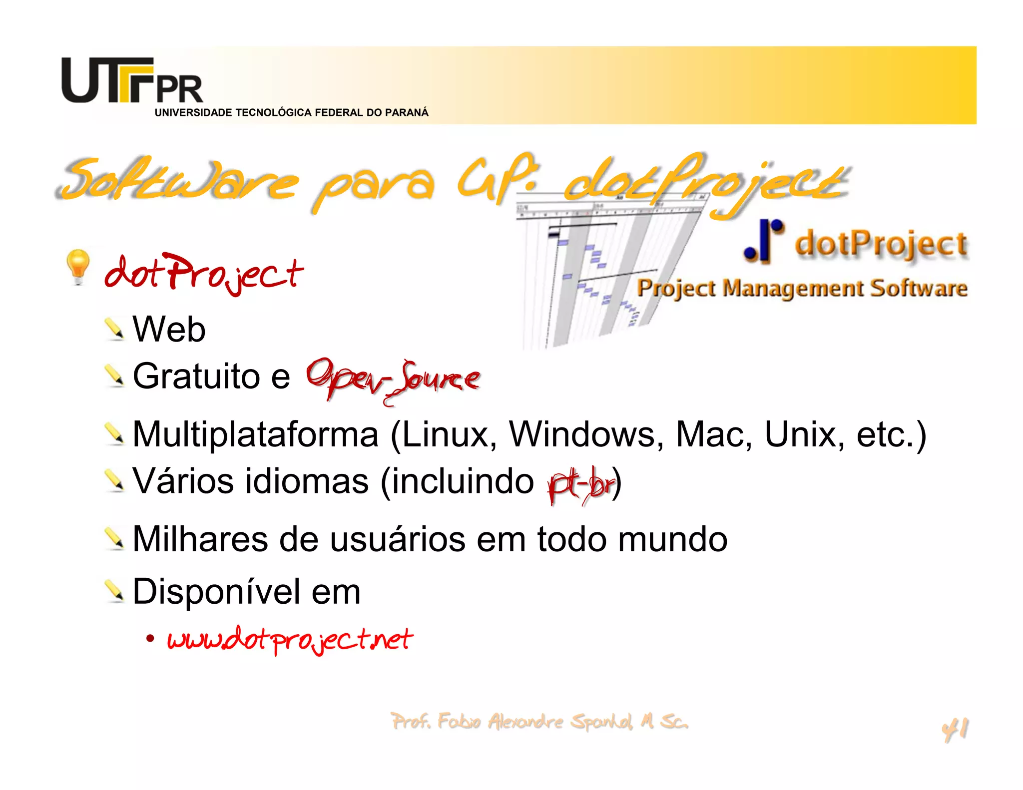 UNIVERSIDADE TECNOLÓGICA FEDERAL DO PARANÁ




Software para GP: dotProject
 dotProject
  Web
  Gratuito e Open-Source
  Multiplataforma (Linux, Windows, Mac, Unix, etc.)
  Vários idiomas (incluindo pt-br)
  Milhares de usuários em todo mundo
  Disponível em
   • www.dotproject.net

                                       Prof. Fabio Alexandre Spanhol, M. Sc.
                                                                               41
 