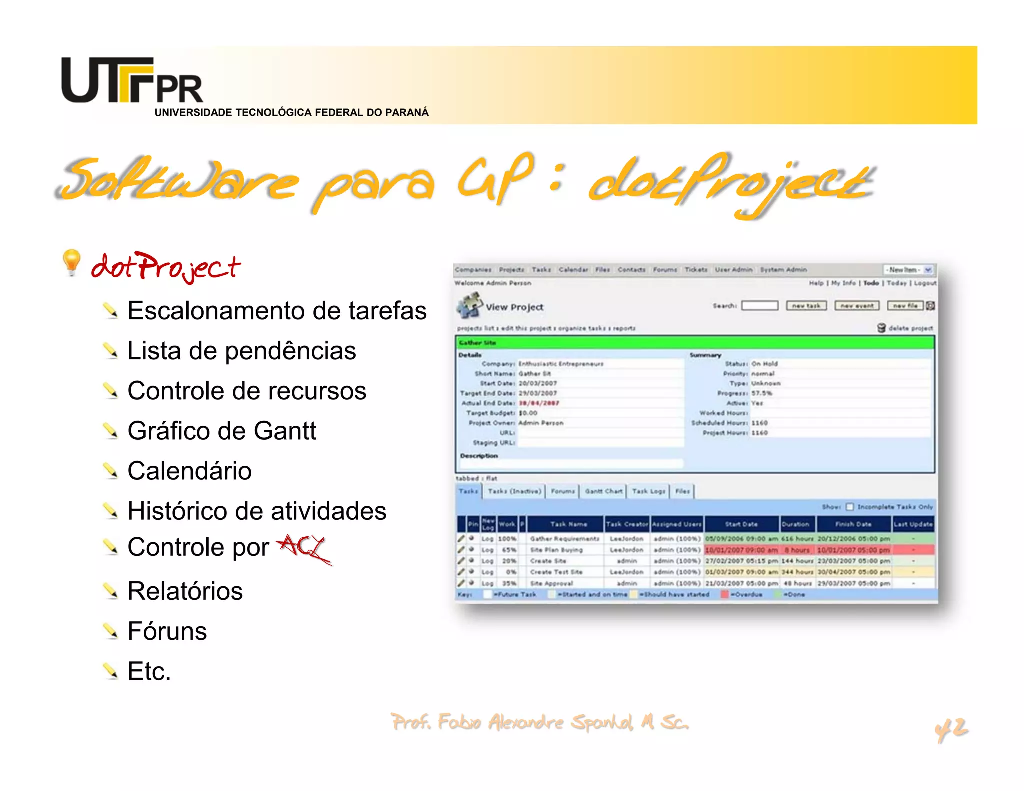 UNIVERSIDADE TECNOLÓGICA FEDERAL DO PARANÁ




Software para GP : dotProject
 dotProject
   Escalonamento de tarefas
   Lista de pendências
   Controle de recursos
   Gráfico de Gantt
   Calendário
   Histórico de atividades
   Controle por ACL
   Relatórios
   Fóruns
   Etc.
                                         Prof. Fabio Alexandre Spanhol, M. Sc.
                                                                                 42
 