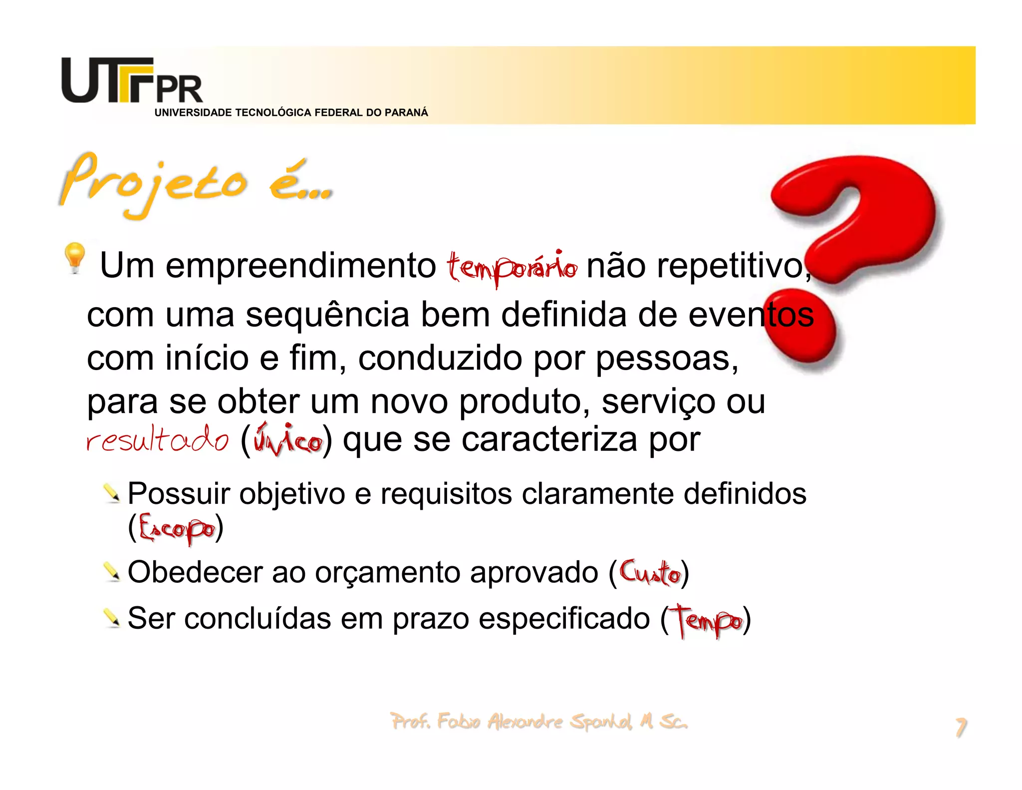 UNIVERSIDADE TECNOLÓGICA FEDERAL DO PARANÁ




Projeto é...
  Um empreendimento temporário não repetitivo,
 com uma sequência bem definida de eventos
 com início e fim, conduzido por pessoas,
 para se obter um novo produto, serviço ou
 resultado (único) que se caracteriza por
   Possuir objetivo e requisitos claramente definidos
   (Escopo)
   Obedecer ao orçamento aprovado (Custo)
   Ser concluídas em prazo especificado (Tempo)


                                         Prof. Fabio Alexandre Spanhol, M. Sc.
                                                                                 7
 