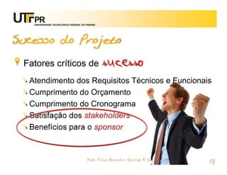 UNIVERSIDADE TECNOLÓGICA FEDERAL DO PARANÁ




Sucesso do Projeto

 Fatores críticos de                            sucesso
  Atendimento dos Requisitos Técnicos e Funcionais
  Cumprimento do Orçamento
  Cumprimento do Cronograma
  Satisfação dos stakeholders
  Benefícios para o sponsor


                                       Prof. Fabio Alexandre Spanhol, M. Sc.
                                                                               13
 