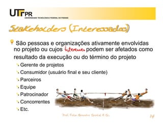 UNIVERSIDADE TECNOLÓGICA FEDERAL DO PARANÁ




Stakeholders (Interessados)
 São pessoas e organizações ativamente envolvidas
no projeto ou cujos interesses podem ser afetados como
resultado da execução ou do término do projeto
  Gerente de projetos
  Consumidor (usuário final e seu cliente)
  Parceiros
  Equipe
  Patrocinador
  Concorrentes
  Etc.
                                        Prof. Fabio Alexandre Spanhol, M. Sc.
                                                                                14
 