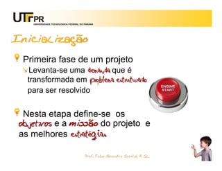UNIVERSIDADE TECNOLÓGICA FEDERAL DO PARANÁ




Inicialização
 Primeira fase de um projeto
  Levanta-se uma demanda que é
  transformada em problema estruturado
  para ser resolvido


 Nesta etapa define-se os
objetivos e a missão do projeto e
as melhores estratégias

                                       Prof. Fabio Alexandre Spanhol, M. Sc.
                                                                               20
 