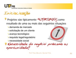 UNIVERSIDADE TECNOLÓGICA FEDERAL DO PARANÁ




Inicialização
 Projetos são tipicamente AUTORIZADOS como
resultado de uma ou mais das seguintes situações
  demanda de mercado
  solicitação de um cliente
  avanço tecnológico
  requisito legal/regulatório
  necessidade social
 Necessidade do negócio: problema ou
oportunidade!
                                        Prof. Fabio Alexandre Spanhol, M. Sc.
                                                                                21
 