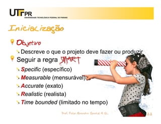 UNIVERSIDADE TECNOLÓGICA FEDERAL DO PARANÁ




Inicialização
 Objetivo
  Descreve o que o projeto deve fazer ou produzir
 Seguir a regra SMART
  Specific (específico)
  Measurable (mensurável)
  Accurate (exato)
  Realistic (realista)
  Time bounded (limitado no tempo)
                                       Prof. Fabio Alexandre Spanhol, M. Sc.
                                                                               22
 