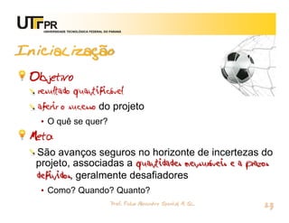 UNIVERSIDADE TECNOLÓGICA FEDERAL DO PARANÁ




Inicialização
 Objetivo
  resultado quantificável
  aferir o sucesso do projeto
   • O quê se quer?
 Meta
  São avanços seguros no horizonte de incertezas do
  projeto, associadas a quantidades mensuráveis e a prazos
  definidos, geralmente desafiadores
   • Como? Quando? Quanto?
                                       Prof. Fabio Alexandre Spanhol, M. Sc.
                                                                               23
 