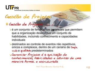 UNIVERSIDADE TECNOLÓGICA FEDERAL DO PARANÁ




Gestão de Projetos
 Gestão de Projetos
  é um conjunto de ferramentas gerenciais que permitem
  que a organização desenvolva um conjunto de
  habilidades, incluindo conhecimento e capacidades
  individuais
  destinados ao controle de eventos não repetitivos,
  únicos e complexos, dentro de um cenário de tempo,
  custo e qualidade predeterminados
  Gerenciar Projetos é a aplicação de
  conhecimentos, habilidades e técnicas de uma
  maneira formal e estruturada
                                       Prof. Fabio Alexandre Spanhol, M. Sc.
                                                                               28
 