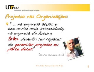 UNIVERSIDADE TECNOLÓGICA FEDERAL DO PARANÁ




Projetos nas Organizações
 “ ... na empresa atual e,
com muito mais intensidade,
na empresa do futuro,
todos deverão ser capazes
de gerenciar projetos ou
parte deles.”
                                            (Dalton    Valeriano Alves)



                                       Prof. Fabio Alexandre Spanhol, M. Sc.
                                                                               3
 