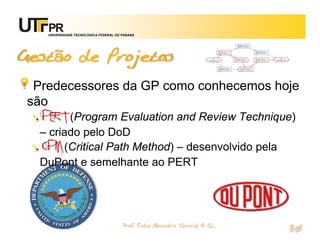 UNIVERSIDADE TECNOLÓGICA FEDERAL DO PARANÁ




Gestão de Projetos
 Predecessores da GP como conhecemos hoje
são
  PERT (Program Evaluation and Review Technique)
  – criado pelo DoD
  CPM (Critical Path Method) – desenvolvido pela
  DuPont e semelhante ao PERT




                                       Prof. Fabio Alexandre Spanhol, M. Sc.
                                                                               30
 