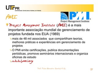 UNIVERSIDADE TECNOLÓGICA FEDERAL DO PARANÁ




PMI
 Project Management Institute (PMI) é a mais
importante associação mundial de gerenciamento de
projetos fundada nos EUA (1969)
  mais de 48 mil associados que compartilham teorias,
  melhores práticas e experiências em gerenciamento de
  projetos
  O PMI emite certificações, publica documentações
  periódicas, promove seminários internacionais e organiza
  oficinas de estudo
  www.pmi.org

                                       Prof. Fabio Alexandre Spanhol, M. Sc.
                                                                               31
 