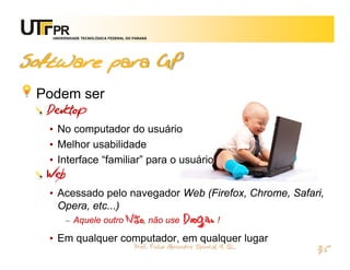 UNIVERSIDADE TECNOLÓGICA FEDERAL DO PARANÁ




Software para GP
 Podem ser
  Desktop
  • No computador do usuário
  • Melhor usabilidade
  • Interface “familiar” para o usuário
  Web
  • Acessado pelo navegador Web (Firefox, Chrome, Safari,
    Opera, etc...)
     – Aquele outro Não, não use Drogas !

  • Em qualquer computador, em qualquer lugar
                                       Prof. Fabio Alexandre Spanhol, M. Sc.
                                                                               35
 