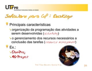 UNIVERSIDADE TECNOLÓGICA FEDERAL DO PARANÁ




Software para GP : Desktop
 Principais características
  organização da programação das atividades a
  serem desenvolvidas (scheduling)
  o gerenciamento dos recursos necessários a
  conclusão das tarefas (resource management)
 Ex.:
  OpenProj
  MS-Project

                                       Prof. Fabio Alexandre Spanhol, M. Sc.
                                                                               36
 