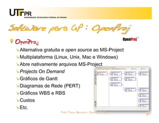 UNIVERSIDADE TECNOLÓGICA FEDERAL DO PARANÁ




Software para GP : OpenProj
 OpenProj
  Alternativa gratuita e open source ao MS-Project
  Multiplataforma (Linux, Unix, Mac e Windows)
  Abre nativamente arquivos MS-Project
  Projects On Demand
  Gráficos de Gantt
  Diagramas de Rede (PERT)
  Gráficos WBS e RBS
  Custos
  Etc.
                                        Prof. Fabio Alexandre Spanhol, M. Sc.
                                                                                37
 