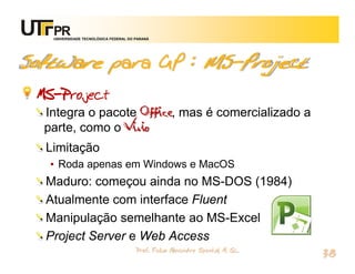 UNIVERSIDADE TECNOLÓGICA FEDERAL DO PARANÁ




Software para GP : MS-Project
 MS-Project
  Integra o pacote Office, mas é comercializado a
  parte, como o Visio
  Limitação
   • Roda apenas em Windows e MacOS
  Maduro: começou ainda no MS-DOS (1984)
  Atualmente com interface Fluent
  Manipulação semelhante ao MS-Excel
  Project Server e Web Access
                                       Prof. Fabio Alexandre Spanhol, M. Sc.
                                                                               38
 