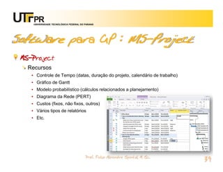 UNIVERSIDADE TECNOLÓGICA FEDERAL DO PARANÁ




Software para GP : MS-Project
 MS-Project
   Recursos
    • Controle de Tempo (datas, duração do projeto, calendário de trabalho)
    • Gráfico de Gantt
    • Modelo probabilístico (cálculos relacionados a planejamento)
    • Diagrama da Rede (PERT)
    • Custos (fixos, não fixos, outros)
    • Vários tipos de relatórios
    • Etc.




                                         Prof. Fabio Alexandre Spanhol, M. Sc.
                                                                                 39
 