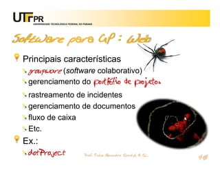 UNIVERSIDADE TECNOLÓGICA FEDERAL DO PARANÁ




Software para GP : Web
 Principais características
  groupware (software colaborativo)
  gerenciamento do portfólio de projetos
  rastreamento de incidentes
  gerenciamento de documentos
  fluxo de caixa
  Etc.
 Ex.:
  dotProject                           Prof. Fabio Alexandre Spanhol, M. Sc.
                                                                               40
 