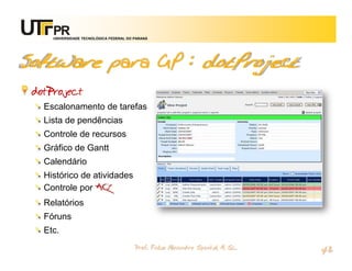 UNIVERSIDADE TECNOLÓGICA FEDERAL DO PARANÁ




Software para GP : dotProject
 dotProject
   Escalonamento de tarefas
   Lista de pendências
   Controle de recursos
   Gráfico de Gantt
   Calendário
   Histórico de atividades
   Controle por ACL
   Relatórios
   Fóruns
   Etc.
                                         Prof. Fabio Alexandre Spanhol, M. Sc.
                                                                                 42
 