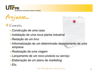 UNIVERSIDADE TECNOLÓGICA FEDERAL DO PARANÁ




Projetos...
 Exemplos
  Construção de uma casa
  Instalação de uma nova planta industrial
  Redação de um livro
  Informatização de um determinado departamento de uma
  empresa
  Realização de uma viagem
  Lançamento de um novo produto ou serviço
  Elaboração de um plano de marketing
  Etc.
                                        Prof. Fabio Alexandre Spanhol, M. Sc.
                                                                                6
 