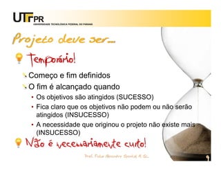 UNIVERSIDADE TECNOLÓGICA FEDERAL DO PARANÁ




Projeto deve ser...
  Temporário!
  Começo e fim definidos
  O fim é alcançado quando
   • Os objetivos são atingidos (SUCESSO)
   • Fica claro que os objetivos não podem ou não serão
     atingidos (INSUCESSO)
   • A necessidade que originou o projeto não existe mais
     (INSUCESSO)
  Não é necessariamente curto!
                                       Prof. Fabio Alexandre Spanhol, M. Sc.
                                                                               9
 