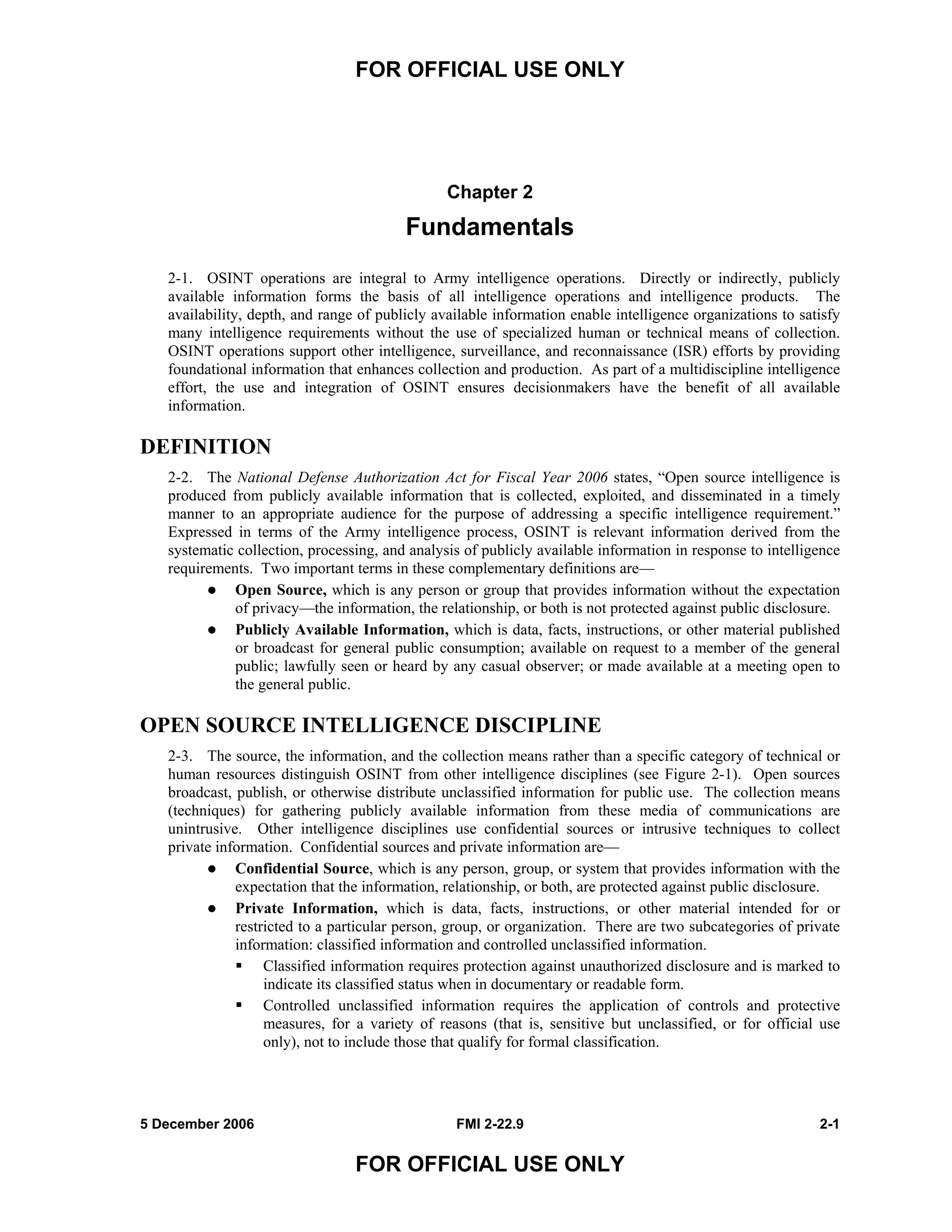 FOR OFFICIAL USE ONLY
5 December 2006 FMI 2-22.9 2-1
FOR OFFICIAL USE ONLY
Chapter 2
Fundamentals
2-1. OSINT operations are integral to Army intelligence operations. Directly or indirectly, publicly
available information forms the basis of all intelligence operations and intelligence products. The
availability, depth, and range of publicly available information enable intelligence organizations to satisfy
many intelligence requirements without the use of specialized human or technical means of collection.
OSINT operations support other intelligence, surveillance, and reconnaissance (ISR) efforts by providing
foundational information that enhances collection and production. As part of a multidiscipline intelligence
effort, the use and integration of OSINT ensures decisionmakers have the benefit of all available
information.
DEFINITION
2-2. The National Defense Authorization Act for Fiscal Year 2006 states, “Open source intelligence is
produced from publicly available information that is collected, exploited, and disseminated in a timely
manner to an appropriate audience for the purpose of addressing a specific intelligence requirement.”
Expressed in terms of the Army intelligence process, OSINT is relevant information derived from the
systematic collection, processing, and analysis of publicly available information in response to intelligence
requirements. Two important terms in these complementary definitions are––
Open Source, which is any person or group that provides information without the expectation
of privacy––the information, the relationship, or both is not protected against public disclosure.
Publicly Available Information, which is data, facts, instructions, or other material published
or broadcast for general public consumption; available on request to a member of the general
public; lawfully seen or heard by any casual observer; or made available at a meeting open to
the general public.
OPEN SOURCE INTELLIGENCE DISCIPLINE
2-3. The source, the information, and the collection means rather than a specific category of technical or
human resources distinguish OSINT from other intelligence disciplines (see Figure 2-1). Open sources
broadcast, publish, or otherwise distribute unclassified information for public use. The collection means
(techniques) for gathering publicly available information from these media of communications are
unintrusive. Other intelligence disciplines use confidential sources or intrusive techniques to collect
private information. Confidential sources and private information are––
Confidential Source, which is any person, group, or system that provides information with the
expectation that the information, relationship, or both, are protected against public disclosure.
Private Information, which is data, facts, instructions, or other material intended for or
restricted to a particular person, group, or organization. There are two subcategories of private
information: classified information and controlled unclassified information.
Classified information requires protection against unauthorized disclosure and is marked to
indicate its classified status when in documentary or readable form.
Controlled unclassified information requires the application of controls and protective
measures, for a variety of reasons (that is, sensitive but unclassified, or for official use
only), not to include those that qualify for formal classification.
 