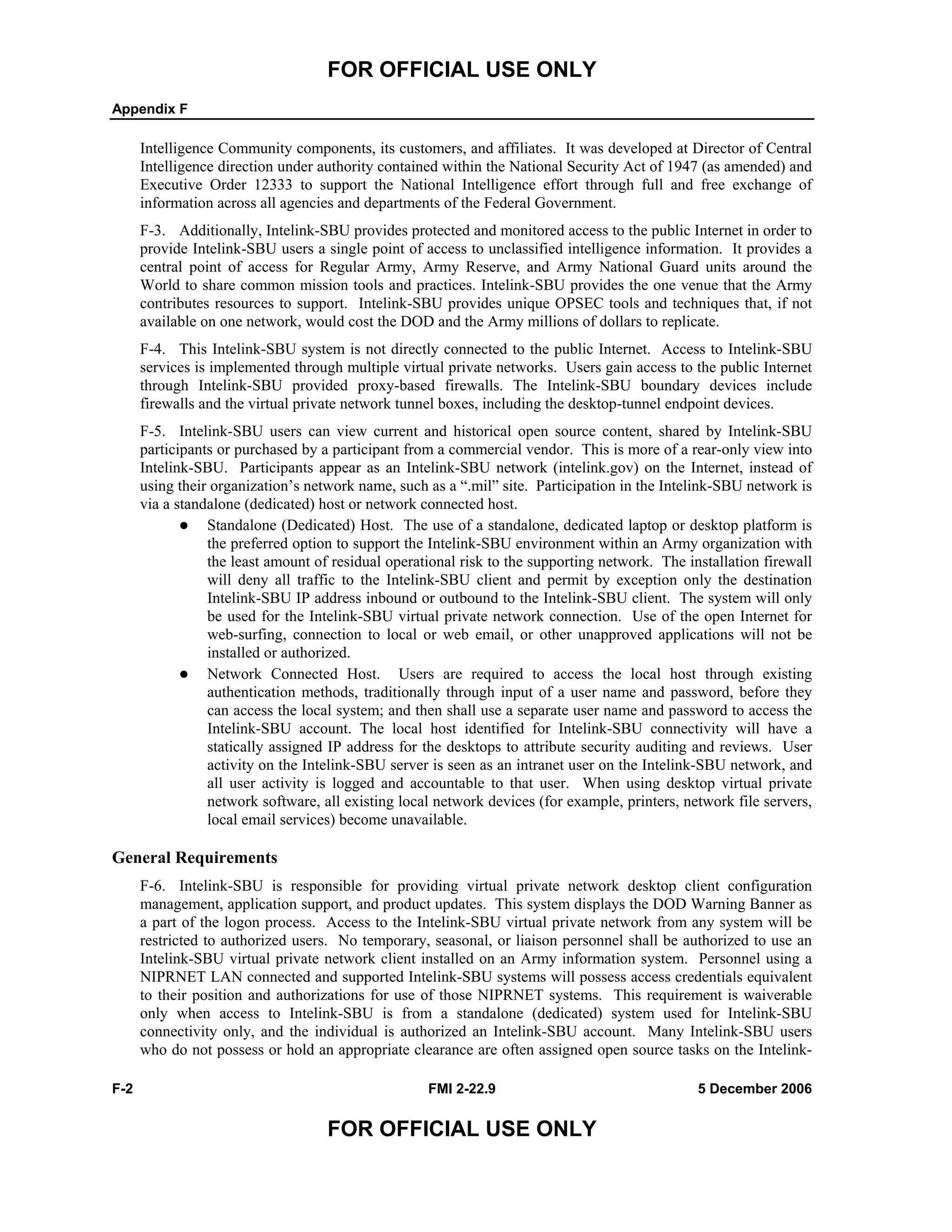 FOR OFFICIAL USE ONLY
Appendix F
F-2 FMI 2-22.9 5 December 2006
FOR OFFICIAL USE ONLY
Intelligence Community components, its customers, and affiliates. It was developed at Director of Central
Intelligence direction under authority contained within the National Security Act of 1947 (as amended) and
Executive Order 12333 to support the National Intelligence effort through full and free exchange of
information across all agencies and departments of the Federal Government.
F-3. Additionally, Intelink-SBU provides protected and monitored access to the public Internet in order to
provide Intelink-SBU users a single point of access to unclassified intelligence information. It provides a
central point of access for Regular Army, Army Reserve, and Army National Guard units around the
World to share common mission tools and practices. Intelink-SBU provides the one venue that the Army
contributes resources to support. Intelink-SBU provides unique OPSEC tools and techniques that, if not
available on one network, would cost the DOD and the Army millions of dollars to replicate.
F-4. This Intelink-SBU system is not directly connected to the public Internet. Access to Intelink-SBU
services is implemented through multiple virtual private networks. Users gain access to the public Internet
through Intelink-SBU provided proxy-based firewalls. The Intelink-SBU boundary devices include
firewalls and the virtual private network tunnel boxes, including the desktop-tunnel endpoint devices.
F-5. Intelink-SBU users can view current and historical open source content, shared by Intelink-SBU
participants or purchased by a participant from a commercial vendor. This is more of a rear-only view into
Intelink-SBU. Participants appear as an Intelink-SBU network (intelink.gov) on the Internet, instead of
using their organization’s network name, such as a “.mil” site. Participation in the Intelink-SBU network is
via a standalone (dedicated) host or network connected host.
Standalone (Dedicated) Host. The use of a standalone, dedicated laptop or desktop platform is
the preferred option to support the Intelink-SBU environment within an Army organization with
the least amount of residual operational risk to the supporting network. The installation firewall
will deny all traffic to the Intelink-SBU client and permit by exception only the destination
Intelink-SBU IP address inbound or outbound to the Intelink-SBU client. The system will only
be used for the Intelink-SBU virtual private network connection. Use of the open Internet for
web-surfing, connection to local or web email, or other unapproved applications will not be
installed or authorized.
Network Connected Host. Users are required to access the local host through existing
authentication methods, traditionally through input of a user name and password, before they
can access the local system; and then shall use a separate user name and password to access the
Intelink-SBU account. The local host identified for Intelink-SBU connectivity will have a
statically assigned IP address for the desktops to attribute security auditing and reviews. User
activity on the Intelink-SBU server is seen as an intranet user on the Intelink-SBU network, and
all user activity is logged and accountable to that user. When using desktop virtual private
network software, all existing local network devices (for example, printers, network file servers,
local email services) become unavailable.
General Requirements
F-6. Intelink-SBU is responsible for providing virtual private network desktop client configuration
management, application support, and product updates. This system displays the DOD Warning Banner as
a part of the logon process. Access to the Intelink-SBU virtual private network from any system will be
restricted to authorized users. No temporary, seasonal, or liaison personnel shall be authorized to use an
Intelink-SBU virtual private network client installed on an Army information system. Personnel using a
NIPRNET LAN connected and supported Intelink-SBU systems will possess access credentials equivalent
to their position and authorizations for use of those NIPRNET systems. This requirement is waiverable
only when access to Intelink-SBU is from a standalone (dedicated) system used for Intelink-SBU
connectivity only, and the individual is authorized an Intelink-SBU account. Many Intelink-SBU users
who do not possess or hold an appropriate clearance are often assigned open source tasks on the Intelink-
 