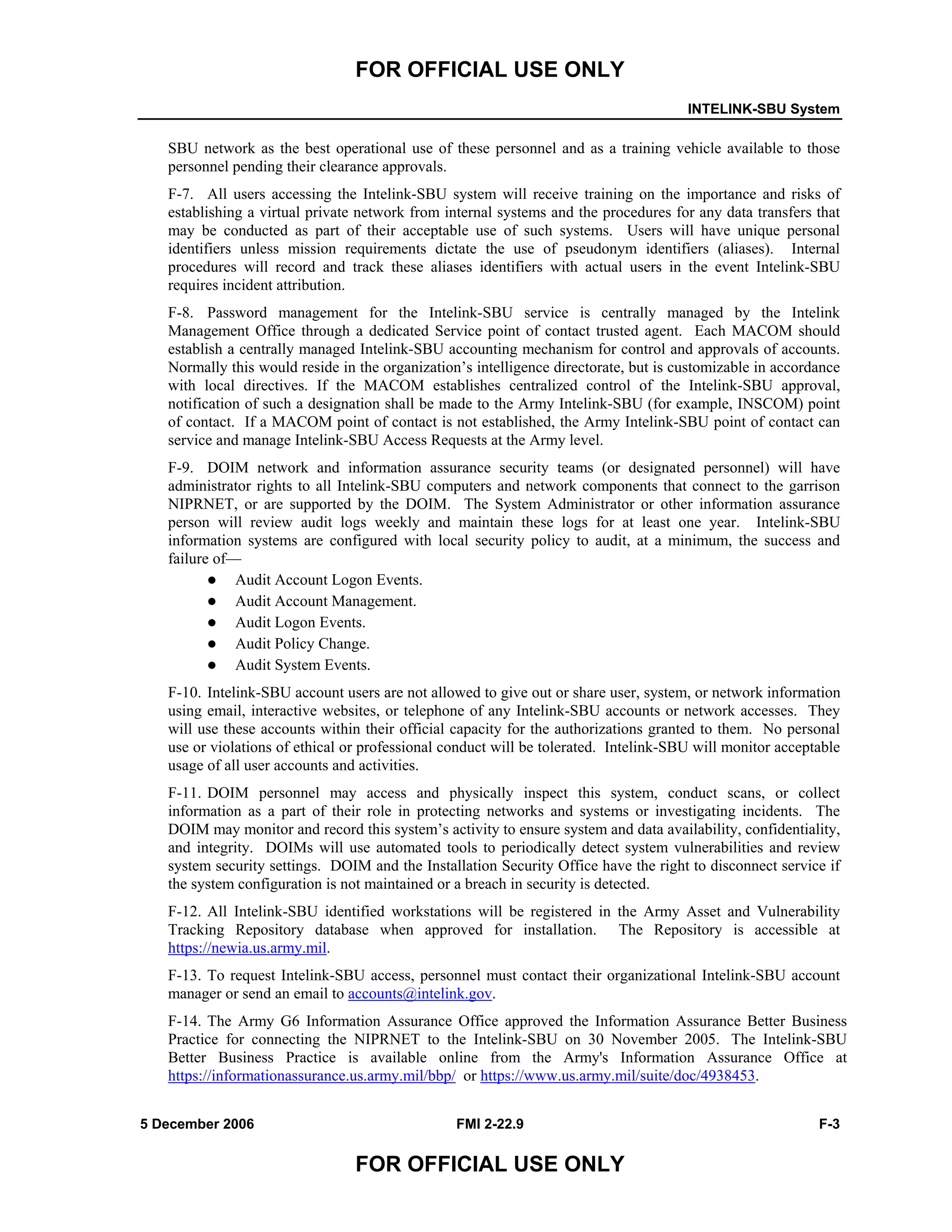 FOR OFFICIAL USE ONLY
INTELINK-SBU System
5 December 2006 FMI 2-22.9 F-3
FOR OFFICIAL USE ONLY
SBU network as the best operational use of these personnel and as a training vehicle available to those
personnel pending their clearance approvals.
F-7. All users accessing the Intelink-SBU system will receive training on the importance and risks of
establishing a virtual private network from internal systems and the procedures for any data transfers that
may be conducted as part of their acceptable use of such systems. Users will have unique personal
identifiers unless mission requirements dictate the use of pseudonym identifiers (aliases). Internal
procedures will record and track these aliases identifiers with actual users in the event Intelink-SBU
requires incident attribution.
F-8. Password management for the Intelink-SBU service is centrally managed by the Intelink
Management Office through a dedicated Service point of contact trusted agent. Each MACOM should
establish a centrally managed Intelink-SBU accounting mechanism for control and approvals of accounts.
Normally this would reside in the organization’s intelligence directorate, but is customizable in accordance
with local directives. If the MACOM establishes centralized control of the Intelink-SBU approval,
notification of such a designation shall be made to the Army Intelink-SBU (for example, INSCOM) point
of contact. If a MACOM point of contact is not established, the Army Intelink-SBU point of contact can
service and manage Intelink-SBU Access Requests at the Army level.
F-9. DOIM network and information assurance security teams (or designated personnel) will have
administrator rights to all Intelink-SBU computers and network components that connect to the garrison
NIPRNET, or are supported by the DOIM. The System Administrator or other information assurance
person will review audit logs weekly and maintain these logs for at least one year. Intelink-SBU
information systems are configured with local security policy to audit, at a minimum, the success and
failure of––
Audit Account Logon Events.
Audit Account Management.
Audit Logon Events.
Audit Policy Change.
Audit System Events.
F-10. Intelink-SBU account users are not allowed to give out or share user, system, or network information
using email, interactive websites, or telephone of any Intelink-SBU accounts or network accesses. They
will use these accounts within their official capacity for the authorizations granted to them. No personal
use or violations of ethical or professional conduct will be tolerated. Intelink-SBU will monitor acceptable
usage of all user accounts and activities.
F-11. DOIM personnel may access and physically inspect this system, conduct scans, or collect
information as a part of their role in protecting networks and systems or investigating incidents. The
DOIM may monitor and record this system’s activity to ensure system and data availability, confidentiality,
and integrity. DOIMs will use automated tools to periodically detect system vulnerabilities and review
system security settings. DOIM and the Installation Security Office have the right to disconnect service if
the system configuration is not maintained or a breach in security is detected.
F-12. All Intelink-SBU identified workstations will be registered in the Army Asset and Vulnerability
Tracking Repository database when approved for installation. The Repository is accessible at
https://newia.us.army.mil.
F-13. To request Intelink-SBU access, personnel must contact their organizational Intelink-SBU account
manager or send an email to accounts@intelink.gov.
F-14. The Army G6 Information Assurance Office approved the Information Assurance Better Business
Practice for connecting the NIPRNET to the Intelink-SBU on 30 November 2005. The Intelink-SBU
Better Business Practice is available online from the Army's Information Assurance Office at
https://informationassurance.us.army.mil/bbp/ or https://www.us.army.mil/suite/doc/4938453.
 