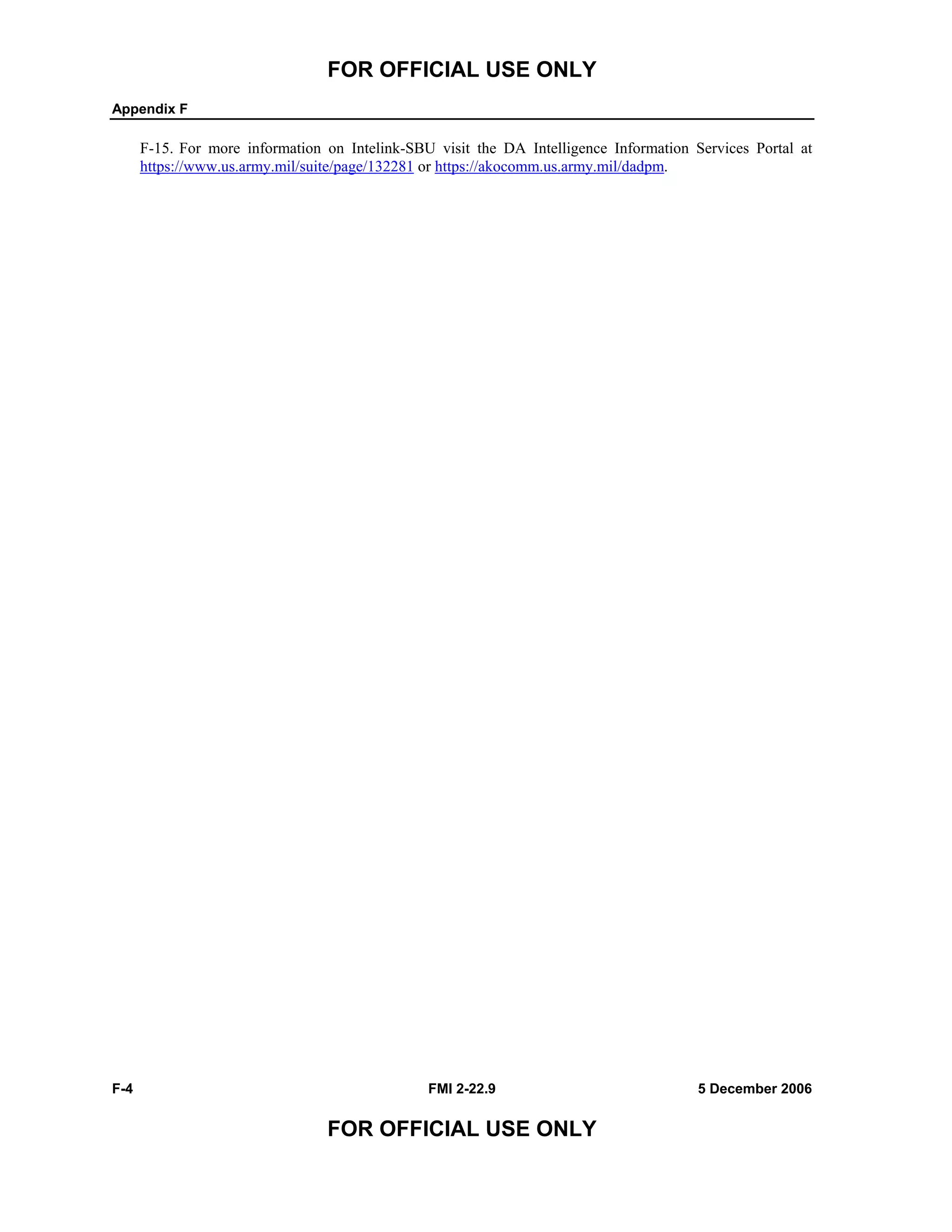 FOR OFFICIAL USE ONLY
Appendix F
F-4 FMI 2-22.9 5 December 2006
FOR OFFICIAL USE ONLY
F-15. For more information on Intelink-SBU visit the DA Intelligence Information Services Portal at
https://www.us.army.mil/suite/page/132281 or https://akocomm.us.army.mil/dadpm.
 