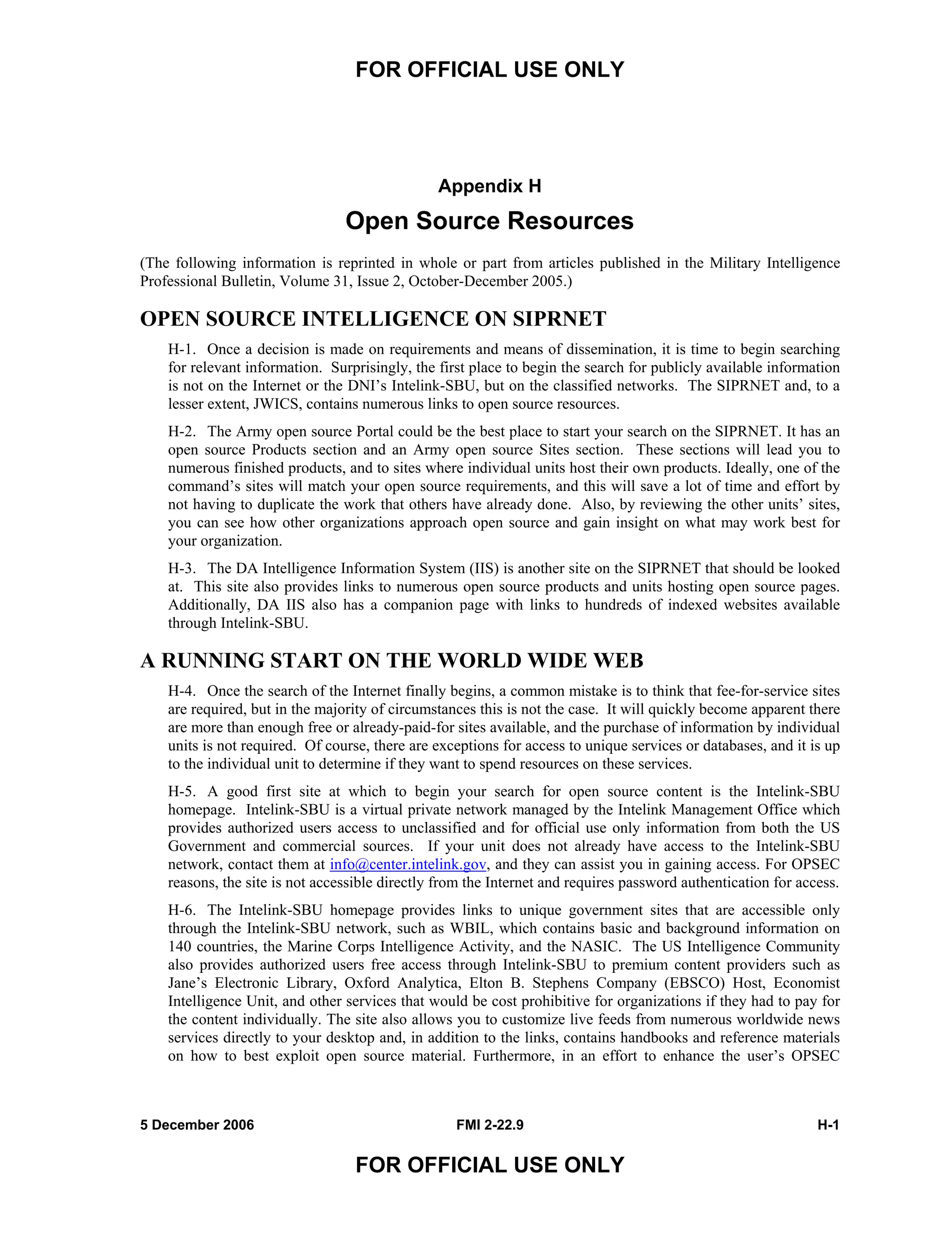 FOR OFFICIAL USE ONLY
5 December 2006 FMI 2-22.9 H-1
FOR OFFICIAL USE ONLY
Appendix H
Open Source Resources
(The following information is reprinted in whole or part from articles published in the Military Intelligence
Professional Bulletin, Volume 31, Issue 2, October-December 2005.)
OPEN SOURCE INTELLIGENCE ON SIPRNET
H-1. Once a decision is made on requirements and means of dissemination, it is time to begin searching
for relevant information. Surprisingly, the first place to begin the search for publicly available information
is not on the Internet or the DNI’s Intelink-SBU, but on the classified networks. The SIPRNET and, to a
lesser extent, JWICS, contains numerous links to open source resources.
H-2. The Army open source Portal could be the best place to start your search on the SIPRNET. It has an
open source Products section and an Army open source Sites section. These sections will lead you to
numerous finished products, and to sites where individual units host their own products. Ideally, one of the
command’s sites will match your open source requirements, and this will save a lot of time and effort by
not having to duplicate the work that others have already done. Also, by reviewing the other units’ sites,
you can see how other organizations approach open source and gain insight on what may work best for
your organization.
H-3. The DA Intelligence Information System (IIS) is another site on the SIPRNET that should be looked
at. This site also provides links to numerous open source products and units hosting open source pages.
Additionally, DA IIS also has a companion page with links to hundreds of indexed websites available
through Intelink-SBU.
A RUNNING START ON THE WORLD WIDE WEB
H-4. Once the search of the Internet finally begins, a common mistake is to think that fee-for-service sites
are required, but in the majority of circumstances this is not the case. It will quickly become apparent there
are more than enough free or already-paid-for sites available, and the purchase of information by individual
units is not required. Of course, there are exceptions for access to unique services or databases, and it is up
to the individual unit to determine if they want to spend resources on these services.
H-5. A good first site at which to begin your search for open source content is the Intelink-SBU
homepage. Intelink-SBU is a virtual private network managed by the Intelink Management Office which
provides authorized users access to unclassified and for official use only information from both the US
Government and commercial sources. If your unit does not already have access to the Intelink-SBU
network, contact them at info@center.intelink.gov, and they can assist you in gaining access. For OPSEC
reasons, the site is not accessible directly from the Internet and requires password authentication for access.
H-6. The Intelink-SBU homepage provides links to unique government sites that are accessible only
through the Intelink-SBU network, such as WBIL, which contains basic and background information on
140 countries, the Marine Corps Intelligence Activity, and the NASIC. The US Intelligence Community
also provides authorized users free access through Intelink-SBU to premium content providers such as
Jane’s Electronic Library, Oxford Analytica, Elton B. Stephens Company (EBSCO) Host, Economist
Intelligence Unit, and other services that would be cost prohibitive for organizations if they had to pay for
the content individually. The site also allows you to customize live feeds from numerous worldwide news
services directly to your desktop and, in addition to the links, contains handbooks and reference materials
on how to best exploit open source material. Furthermore, in an effort to enhance the user’s OPSEC
 