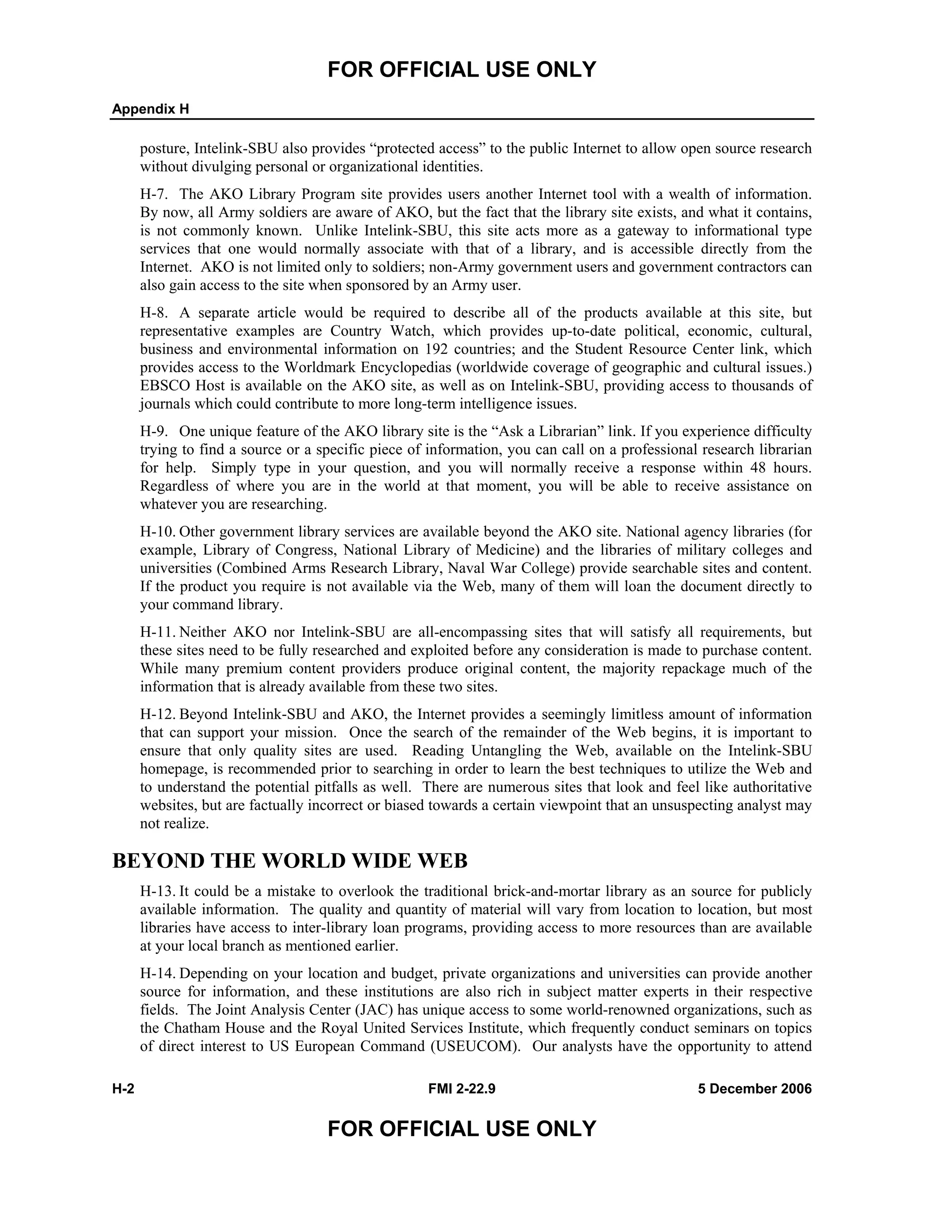 FOR OFFICIAL USE ONLY
Appendix H
H-2 FMI 2-22.9 5 December 2006
FOR OFFICIAL USE ONLY
posture, Intelink-SBU also provides “protected access” to the public Internet to allow open source research
without divulging personal or organizational identities.
H-7. The AKO Library Program site provides users another Internet tool with a wealth of information.
By now, all Army soldiers are aware of AKO, but the fact that the library site exists, and what it contains,
is not commonly known. Unlike Intelink-SBU, this site acts more as a gateway to informational type
services that one would normally associate with that of a library, and is accessible directly from the
Internet. AKO is not limited only to soldiers; non-Army government users and government contractors can
also gain access to the site when sponsored by an Army user.
H-8. A separate article would be required to describe all of the products available at this site, but
representative examples are Country Watch, which provides up-to-date political, economic, cultural,
business and environmental information on 192 countries; and the Student Resource Center link, which
provides access to the Worldmark Encyclopedias (worldwide coverage of geographic and cultural issues.)
EBSCO Host is available on the AKO site, as well as on Intelink-SBU, providing access to thousands of
journals which could contribute to more long-term intelligence issues.
H-9. One unique feature of the AKO library site is the “Ask a Librarian” link. If you experience difficulty
trying to find a source or a specific piece of information, you can call on a professional research librarian
for help. Simply type in your question, and you will normally receive a response within 48 hours.
Regardless of where you are in the world at that moment, you will be able to receive assistance on
whatever you are researching.
H-10. Other government library services are available beyond the AKO site. National agency libraries (for
example, Library of Congress, National Library of Medicine) and the libraries of military colleges and
universities (Combined Arms Research Library, Naval War College) provide searchable sites and content.
If the product you require is not available via the Web, many of them will loan the document directly to
your command library.
H-11. Neither AKO nor Intelink-SBU are all-encompassing sites that will satisfy all requirements, but
these sites need to be fully researched and exploited before any consideration is made to purchase content.
While many premium content providers produce original content, the majority repackage much of the
information that is already available from these two sites.
H-12. Beyond Intelink-SBU and AKO, the Internet provides a seemingly limitless amount of information
that can support your mission. Once the search of the remainder of the Web begins, it is important to
ensure that only quality sites are used. Reading Untangling the Web, available on the Intelink-SBU
homepage, is recommended prior to searching in order to learn the best techniques to utilize the Web and
to understand the potential pitfalls as well. There are numerous sites that look and feel like authoritative
websites, but are factually incorrect or biased towards a certain viewpoint that an unsuspecting analyst may
not realize.
BEYOND THE WORLD WIDE WEB
H-13. It could be a mistake to overlook the traditional brick-and-mortar library as an source for publicly
available information. The quality and quantity of material will vary from location to location, but most
libraries have access to inter-library loan programs, providing access to more resources than are available
at your local branch as mentioned earlier.
H-14. Depending on your location and budget, private organizations and universities can provide another
source for information, and these institutions are also rich in subject matter experts in their respective
fields. The Joint Analysis Center (JAC) has unique access to some world-renowned organizations, such as
the Chatham House and the Royal United Services Institute, which frequently conduct seminars on topics
of direct interest to US European Command (USEUCOM). Our analysts have the opportunity to attend
 