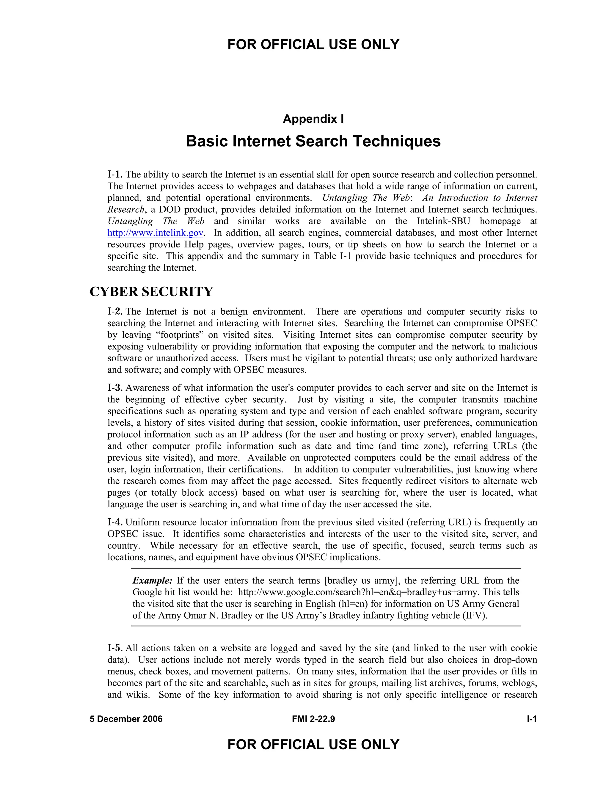 FOR OFFICIAL USE ONLY
5 December 2006 FMI 2-22.9 I-1
FOR OFFICIAL USE ONLY
Appendix I
Basic Internet Search Techniques
I-1. The ability to search the Internet is an essential skill for open source research and collection personnel.
The Internet provides access to webpages and databases that hold a wide range of information on current,
planned, and potential operational environments. Untangling The Web: An Introduction to Internet
Research, a DOD product, provides detailed information on the Internet and Internet search techniques.
Untangling The Web and similar works are available on the Intelink-SBU homepage at
http://www.intelink.gov. In addition, all search engines, commercial databases, and most other Internet
resources provide Help pages, overview pages, tours, or tip sheets on how to search the Internet or a
specific site. This appendix and the summary in Table I-1 provide basic techniques and procedures for
searching the Internet.
CYBER SECURITY
I-2. The Internet is not a benign environment. There are operations and computer security risks to
searching the Internet and interacting with Internet sites. Searching the Internet can compromise OPSEC
by leaving “footprints” on visited sites. Visiting Internet sites can compromise computer security by
exposing vulnerability or providing information that exposing the computer and the network to malicious
software or unauthorized access. Users must be vigilant to potential threats; use only authorized hardware
and software; and comply with OPSEC measures.
I-3. Awareness of what information the user's computer provides to each server and site on the Internet is
the beginning of effective cyber security. Just by visiting a site, the computer transmits machine
specifications such as operating system and type and version of each enabled software program, security
levels, a history of sites visited during that session, cookie information, user preferences, communication
protocol information such as an IP address (for the user and hosting or proxy server), enabled languages,
and other computer profile information such as date and time (and time zone), referring URLs (the
previous site visited), and more. Available on unprotected computers could be the email address of the
user, login information, their certifications. In addition to computer vulnerabilities, just knowing where
the research comes from may affect the page accessed. Sites frequently redirect visitors to alternate web
pages (or totally block access) based on what user is searching for, where the user is located, what
language the user is searching in, and what time of day the user accessed the site.
I-4. Uniform resource locator information from the previous sited visited (referring URL) is frequently an
OPSEC issue. It identifies some characteristics and interests of the user to the visited site, server, and
country. While necessary for an effective search, the use of specific, focused, search terms such as
locations, names, and equipment have obvious OPSEC implications.
Example: If the user enters the search terms [bradley us army], the referring URL from the
Google hit list would be: http://www.google.com/search?hl=en&q=bradley+us+army. This tells
the visited site that the user is searching in English (hl=en) for information on US Army General
of the Army Omar N. Bradley or the US Army’s Bradley infantry fighting vehicle (IFV).
I-5. All actions taken on a website are logged and saved by the site (and linked to the user with cookie
data). User actions include not merely words typed in the search field but also choices in drop-down
menus, check boxes, and movement patterns. On many sites, information that the user provides or fills in
becomes part of the site and searchable, such as in sites for groups, mailing list archives, forums, weblogs,
and wikis. Some of the key information to avoid sharing is not only specific intelligence or research
 