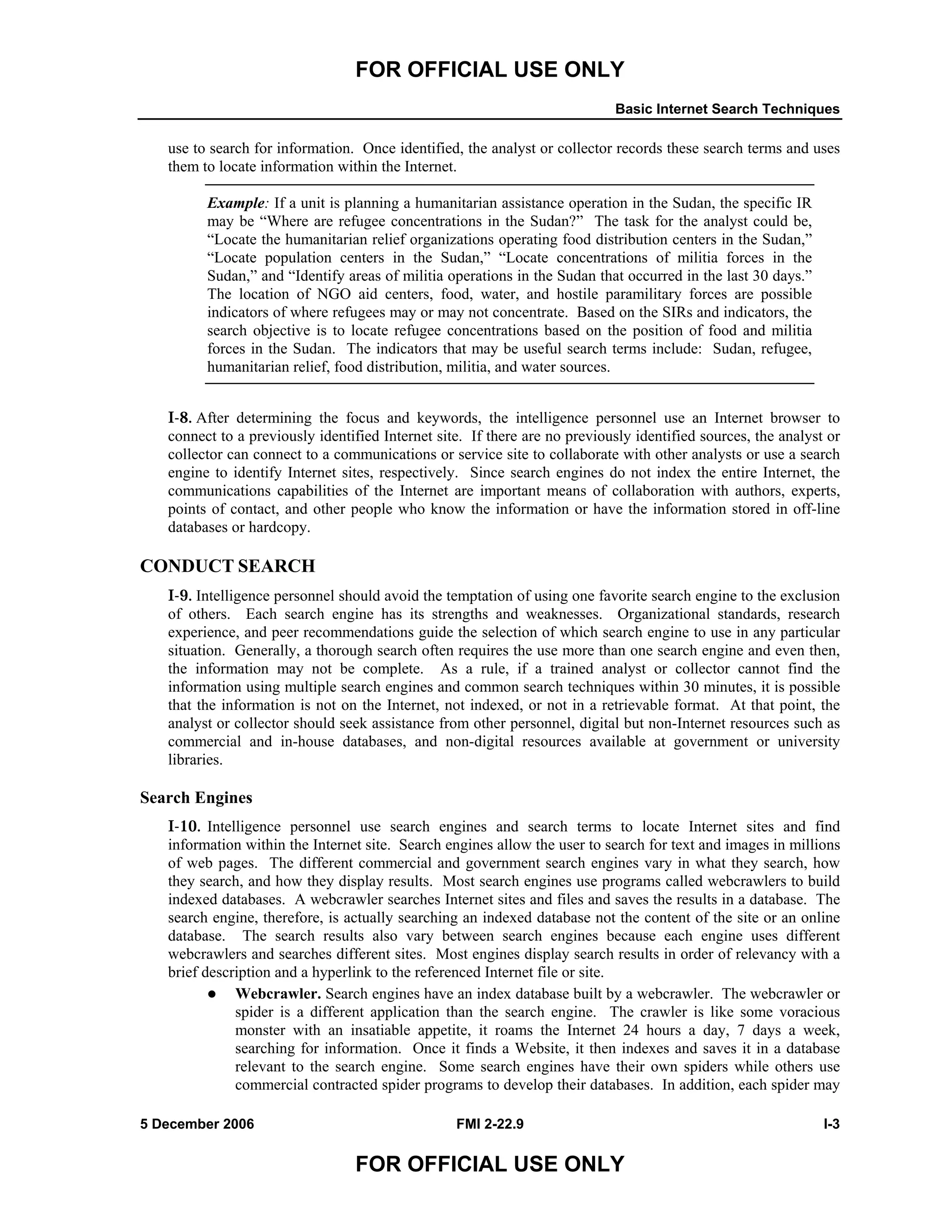 FOR OFFICIAL USE ONLY
Basic Internet Search Techniques
5 December 2006 FMI 2-22.9 I-3
FOR OFFICIAL USE ONLY
use to search for information. Once identified, the analyst or collector records these search terms and uses
them to locate information within the Internet.
Example: If a unit is planning a humanitarian assistance operation in the Sudan, the specific IR
may be “Where are refugee concentrations in the Sudan?” The task for the analyst could be,
“Locate the humanitarian relief organizations operating food distribution centers in the Sudan,”
“Locate population centers in the Sudan,” “Locate concentrations of militia forces in the
Sudan,” and “Identify areas of militia operations in the Sudan that occurred in the last 30 days.”
The location of NGO aid centers, food, water, and hostile paramilitary forces are possible
indicators of where refugees may or may not concentrate. Based on the SIRs and indicators, the
search objective is to locate refugee concentrations based on the position of food and militia
forces in the Sudan. The indicators that may be useful search terms include: Sudan, refugee,
humanitarian relief, food distribution, militia, and water sources.
I-8. After determining the focus and keywords, the intelligence personnel use an Internet browser to
connect to a previously identified Internet site. If there are no previously identified sources, the analyst or
collector can connect to a communications or service site to collaborate with other analysts or use a search
engine to identify Internet sites, respectively. Since search engines do not index the entire Internet, the
communications capabilities of the Internet are important means of collaboration with authors, experts,
points of contact, and other people who know the information or have the information stored in off-line
databases or hardcopy.
CONDUCT SEARCH
I-9. Intelligence personnel should avoid the temptation of using one favorite search engine to the exclusion
of others. Each search engine has its strengths and weaknesses. Organizational standards, research
experience, and peer recommendations guide the selection of which search engine to use in any particular
situation. Generally, a thorough search often requires the use more than one search engine and even then,
the information may not be complete. As a rule, if a trained analyst or collector cannot find the
information using multiple search engines and common search techniques within 30 minutes, it is possible
that the information is not on the Internet, not indexed, or not in a retrievable format. At that point, the
analyst or collector should seek assistance from other personnel, digital but non-Internet resources such as
commercial and in-house databases, and non-digital resources available at government or university
libraries.
Search Engines
I-10. Intelligence personnel use search engines and search terms to locate Internet sites and find
information within the Internet site. Search engines allow the user to search for text and images in millions
of web pages. The different commercial and government search engines vary in what they search, how
they search, and how they display results. Most search engines use programs called webcrawlers to build
indexed databases. A webcrawler searches Internet sites and files and saves the results in a database. The
search engine, therefore, is actually searching an indexed database not the content of the site or an online
database. The search results also vary between search engines because each engine uses different
webcrawlers and searches different sites. Most engines display search results in order of relevancy with a
brief description and a hyperlink to the referenced Internet file or site.
Webcrawler. Search engines have an index database built by a webcrawler. The webcrawler or
spider is a different application than the search engine. The crawler is like some voracious
monster with an insatiable appetite, it roams the Internet 24 hours a day, 7 days a week,
searching for information. Once it finds a Website, it then indexes and saves it in a database
relevant to the search engine. Some search engines have their own spiders while others use
commercial contracted spider programs to develop their databases. In addition, each spider may
 