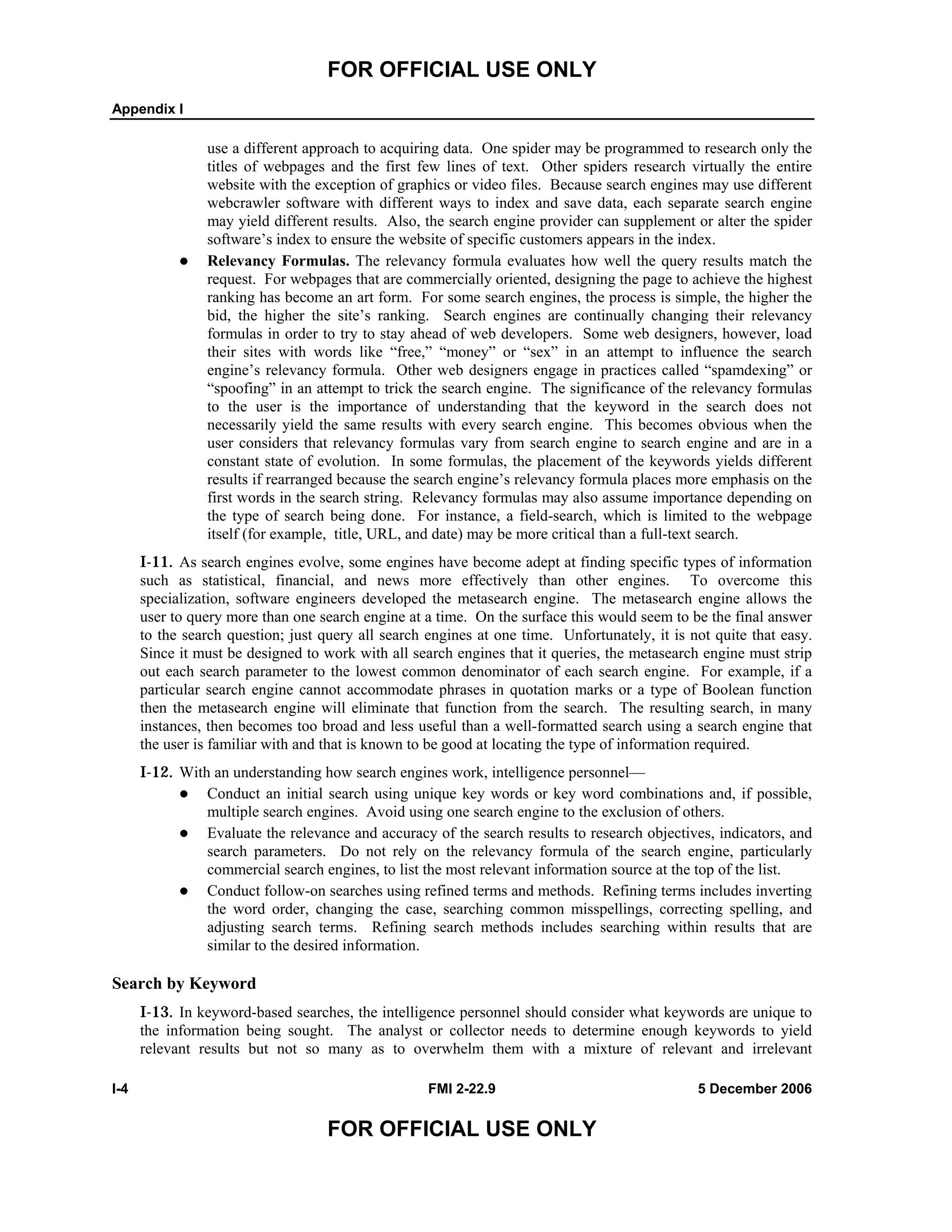 FOR OFFICIAL USE ONLY
Appendix I
I-4 FMI 2-22.9 5 December 2006
FOR OFFICIAL USE ONLY
use a different approach to acquiring data. One spider may be programmed to research only the
titles of webpages and the first few lines of text. Other spiders research virtually the entire
website with the exception of graphics or video files. Because search engines may use different
webcrawler software with different ways to index and save data, each separate search engine
may yield different results. Also, the search engine provider can supplement or alter the spider
software’s index to ensure the website of specific customers appears in the index.
Relevancy Formulas. The relevancy formula evaluates how well the query results match the
request. For webpages that are commercially oriented, designing the page to achieve the highest
ranking has become an art form. For some search engines, the process is simple, the higher the
bid, the higher the site’s ranking. Search engines are continually changing their relevancy
formulas in order to try to stay ahead of web developers. Some web designers, however, load
their sites with words like “free,” “money” or “sex” in an attempt to influence the search
engine’s relevancy formula. Other web designers engage in practices called “spamdexing” or
“spoofing” in an attempt to trick the search engine. The significance of the relevancy formulas
to the user is the importance of understanding that the keyword in the search does not
necessarily yield the same results with every search engine. This becomes obvious when the
user considers that relevancy formulas vary from search engine to search engine and are in a
constant state of evolution. In some formulas, the placement of the keywords yields different
results if rearranged because the search engine’s relevancy formula places more emphasis on the
first words in the search string. Relevancy formulas may also assume importance depending on
the type of search being done. For instance, a field-search, which is limited to the webpage
itself (for example, title, URL, and date) may be more critical than a full-text search.
I-11. As search engines evolve, some engines have become adept at finding specific types of information
such as statistical, financial, and news more effectively than other engines. To overcome this
specialization, software engineers developed the metasearch engine. The metasearch engine allows the
user to query more than one search engine at a time. On the surface this would seem to be the final answer
to the search question; just query all search engines at one time. Unfortunately, it is not quite that easy.
Since it must be designed to work with all search engines that it queries, the metasearch engine must strip
out each search parameter to the lowest common denominator of each search engine. For example, if a
particular search engine cannot accommodate phrases in quotation marks or a type of Boolean function
then the metasearch engine will eliminate that function from the search. The resulting search, in many
instances, then becomes too broad and less useful than a well-formatted search using a search engine that
the user is familiar with and that is known to be good at locating the type of information required.
I-12. With an understanding how search engines work, intelligence personnel––
Conduct an initial search using unique key words or key word combinations and, if possible,
multiple search engines. Avoid using one search engine to the exclusion of others.
Evaluate the relevance and accuracy of the search results to research objectives, indicators, and
search parameters. Do not rely on the relevancy formula of the search engine, particularly
commercial search engines, to list the most relevant information source at the top of the list.
Conduct follow-on searches using refined terms and methods. Refining terms includes inverting
the word order, changing the case, searching common misspellings, correcting spelling, and
adjusting search terms. Refining search methods includes searching within results that are
similar to the desired information.
Search by Keyword
I-13. In keyword-based searches, the intelligence personnel should consider what keywords are unique to
the information being sought. The analyst or collector needs to determine enough keywords to yield
relevant results but not so many as to overwhelm them with a mixture of relevant and irrelevant
 