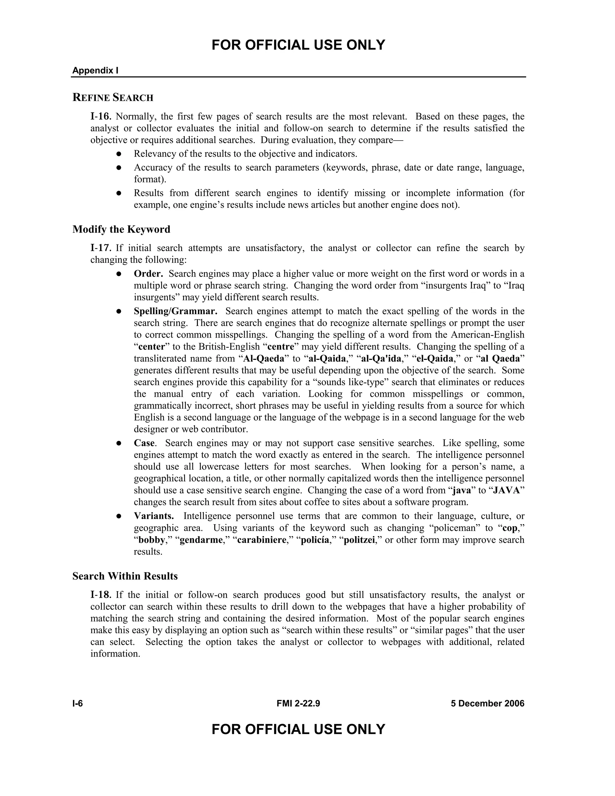 FOR OFFICIAL USE ONLY
Appendix I
I-6 FMI 2-22.9 5 December 2006
FOR OFFICIAL USE ONLY
REFINE SEARCH
I-16. Normally, the first few pages of search results are the most relevant. Based on these pages, the
analyst or collector evaluates the initial and follow-on search to determine if the results satisfied the
objective or requires additional searches. During evaluation, they compare––
Relevancy of the results to the objective and indicators.
Accuracy of the results to search parameters (keywords, phrase, date or date range, language,
format).
Results from different search engines to identify missing or incomplete information (for
example, one engine’s results include news articles but another engine does not).
Modify the Keyword
I-17. If initial search attempts are unsatisfactory, the analyst or collector can refine the search by
changing the following:
Order. Search engines may place a higher value or more weight on the first word or words in a
multiple word or phrase search string. Changing the word order from “insurgents Iraq” to “Iraq
insurgents” may yield different search results.
Spelling/Grammar. Search engines attempt to match the exact spelling of the words in the
search string. There are search engines that do recognize alternate spellings or prompt the user
to correct common misspellings. Changing the spelling of a word from the American-English
“center” to the British-English “centre” may yield different results. Changing the spelling of a
transliterated name from “Al-Qaeda” to “al-Qaida,” “al-Qa'ida,” “el-Qaida,” or “al Qaeda”
generates different results that may be useful depending upon the objective of the search. Some
search engines provide this capability for a “sounds like-type” search that eliminates or reduces
the manual entry of each variation. Looking for common misspellings or common,
grammatically incorrect, short phrases may be useful in yielding results from a source for which
English is a second language or the language of the webpage is in a second language for the web
designer or web contributor.
Case. Search engines may or may not support case sensitive searches. Like spelling, some
engines attempt to match the word exactly as entered in the search. The intelligence personnel
should use all lowercase letters for most searches. When looking for a person’s name, a
geographical location, a title, or other normally capitalized words then the intelligence personnel
should use a case sensitive search engine. Changing the case of a word from “java” to “JAVA”
changes the search result from sites about coffee to sites about a software program.
Variants. Intelligence personnel use terms that are common to their language, culture, or
geographic area. Using variants of the keyword such as changing “policeman” to “cop,”
“bobby,” “gendarme,” “carabiniere,” “policía,” “politzei,” or other form may improve search
results.
Search Within Results
I-18. If the initial or follow-on search produces good but still unsatisfactory results, the analyst or
collector can search within these results to drill down to the webpages that have a higher probability of
matching the search string and containing the desired information. Most of the popular search engines
make this easy by displaying an option such as “search within these results” or “similar pages” that the user
can select. Selecting the option takes the analyst or collector to webpages with additional, related
information.
 
