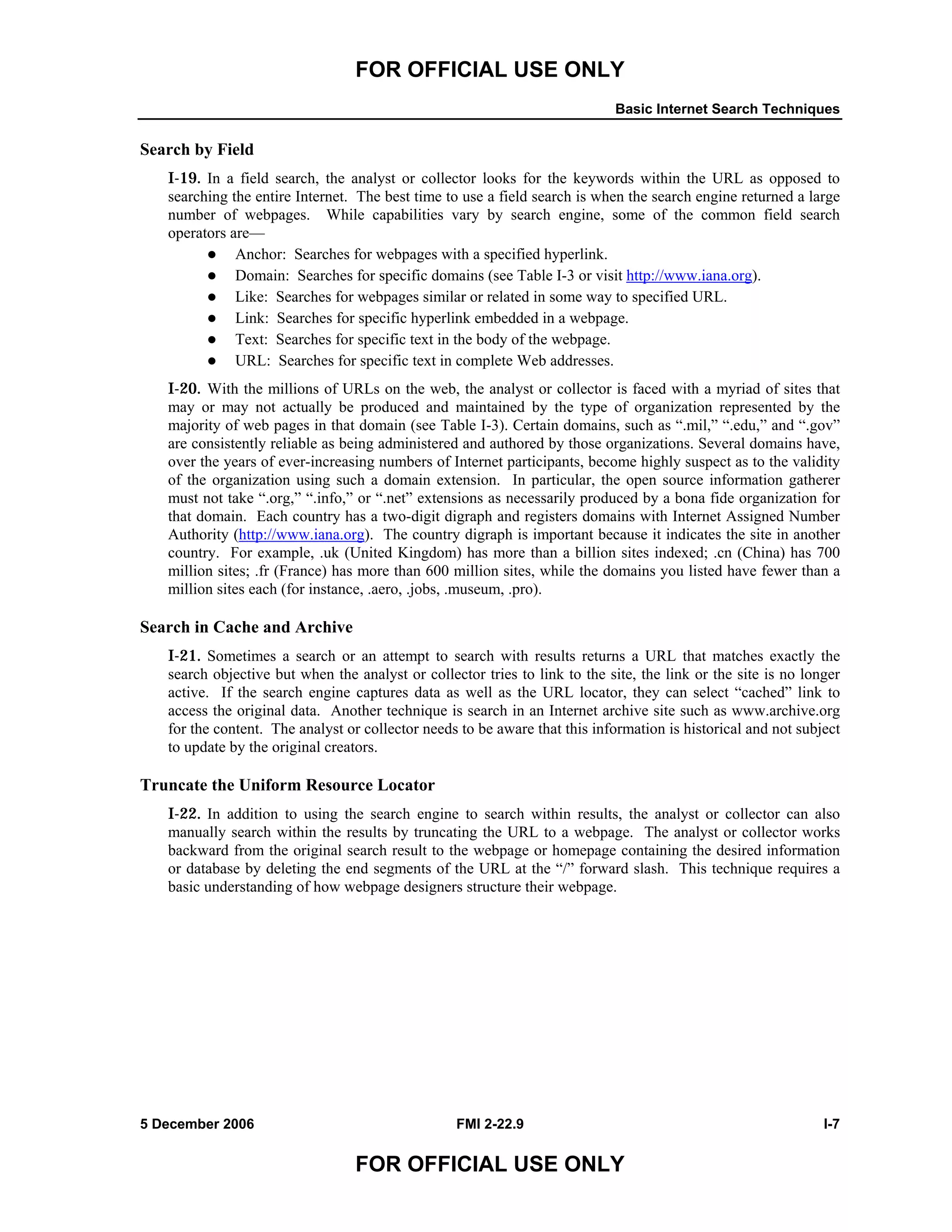 FOR OFFICIAL USE ONLY
Basic Internet Search Techniques
5 December 2006 FMI 2-22.9 I-7
FOR OFFICIAL USE ONLY
Search by Field
I-19. In a field search, the analyst or collector looks for the keywords within the URL as opposed to
searching the entire Internet. The best time to use a field search is when the search engine returned a large
number of webpages. While capabilities vary by search engine, some of the common field search
operators are––
Anchor: Searches for webpages with a specified hyperlink.
Domain: Searches for specific domains (see Table I-3 or visit http://www.iana.org).
Like: Searches for webpages similar or related in some way to specified URL.
Link: Searches for specific hyperlink embedded in a webpage.
Text: Searches for specific text in the body of the webpage.
URL: Searches for specific text in complete Web addresses.
I-20. With the millions of URLs on the web, the analyst or collector is faced with a myriad of sites that
may or may not actually be produced and maintained by the type of organization represented by the
majority of web pages in that domain (see Table I-3). Certain domains, such as “.mil,” “.edu,” and “.gov”
are consistently reliable as being administered and authored by those organizations. Several domains have,
over the years of ever-increasing numbers of Internet participants, become highly suspect as to the validity
of the organization using such a domain extension. In particular, the open source information gatherer
must not take “.org,” “.info,” or “.net” extensions as necessarily produced by a bona fide organization for
that domain. Each country has a two-digit digraph and registers domains with Internet Assigned Number
Authority (http://www.iana.org). The country digraph is important because it indicates the site in another
country. For example, .uk (United Kingdom) has more than a billion sites indexed; .cn (China) has 700
million sites; .fr (France) has more than 600 million sites, while the domains you listed have fewer than a
million sites each (for instance, .aero, .jobs, .museum, .pro).
Search in Cache and Archive
I-21. Sometimes a search or an attempt to search with results returns a URL that matches exactly the
search objective but when the analyst or collector tries to link to the site, the link or the site is no longer
active. If the search engine captures data as well as the URL locator, they can select “cached” link to
access the original data. Another technique is search in an Internet archive site such as www.archive.org
for the content. The analyst or collector needs to be aware that this information is historical and not subject
to update by the original creators.
Truncate the Uniform Resource Locator
I-22. In addition to using the search engine to search within results, the analyst or collector can also
manually search within the results by truncating the URL to a webpage. The analyst or collector works
backward from the original search result to the webpage or homepage containing the desired information
or database by deleting the end segments of the URL at the “/” forward slash. This technique requires a
basic understanding of how webpage designers structure their webpage.
 