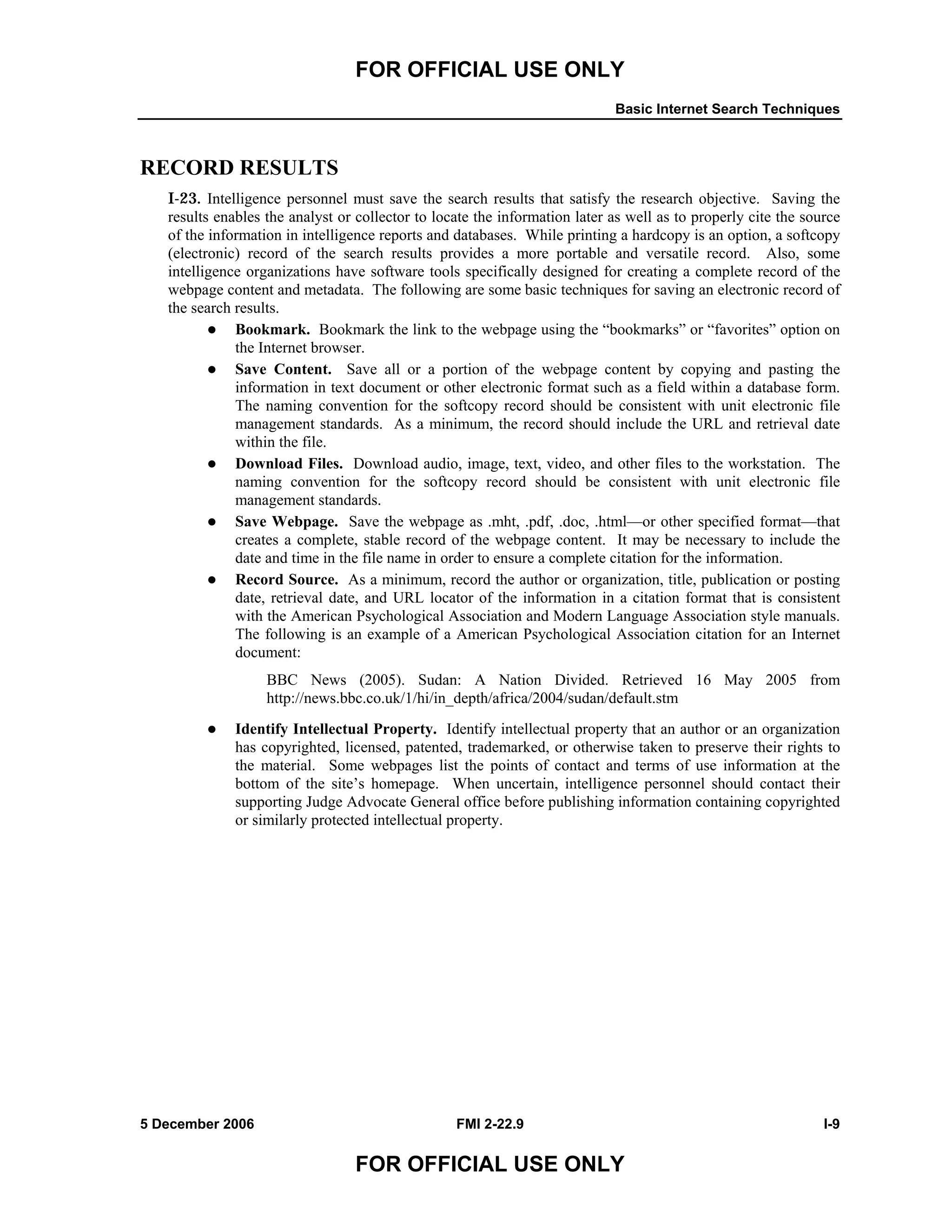 FOR OFFICIAL USE ONLY
Basic Internet Search Techniques
5 December 2006 FMI 2-22.9 I-9
FOR OFFICIAL USE ONLY
RECORD RESULTS
I-23. Intelligence personnel must save the search results that satisfy the research objective. Saving the
results enables the analyst or collector to locate the information later as well as to properly cite the source
of the information in intelligence reports and databases. While printing a hardcopy is an option, a softcopy
(electronic) record of the search results provides a more portable and versatile record. Also, some
intelligence organizations have software tools specifically designed for creating a complete record of the
webpage content and metadata. The following are some basic techniques for saving an electronic record of
the search results.
Bookmark. Bookmark the link to the webpage using the “bookmarks” or “favorites” option on
the Internet browser.
Save Content. Save all or a portion of the webpage content by copying and pasting the
information in text document or other electronic format such as a field within a database form.
The naming convention for the softcopy record should be consistent with unit electronic file
management standards. As a minimum, the record should include the URL and retrieval date
within the file.
Download Files. Download audio, image, text, video, and other files to the workstation. The
naming convention for the softcopy record should be consistent with unit electronic file
management standards.
Save Webpage. Save the webpage as .mht, .pdf, .doc, .html––or other specified format––that
creates a complete, stable record of the webpage content. It may be necessary to include the
date and time in the file name in order to ensure a complete citation for the information.
Record Source. As a minimum, record the author or organization, title, publication or posting
date, retrieval date, and URL locator of the information in a citation format that is consistent
with the American Psychological Association and Modern Language Association style manuals.
The following is an example of a American Psychological Association citation for an Internet
document:
BBC News (2005). Sudan: A Nation Divided. Retrieved 16 May 2005 from
http://news.bbc.co.uk/1/hi/in_depth/africa/2004/sudan/default.stm
Identify Intellectual Property. Identify intellectual property that an author or an organization
has copyrighted, licensed, patented, trademarked, or otherwise taken to preserve their rights to
the material. Some webpages list the points of contact and terms of use information at the
bottom of the site’s homepage. When uncertain, intelligence personnel should contact their
supporting Judge Advocate General office before publishing information containing copyrighted
or similarly protected intellectual property.
 