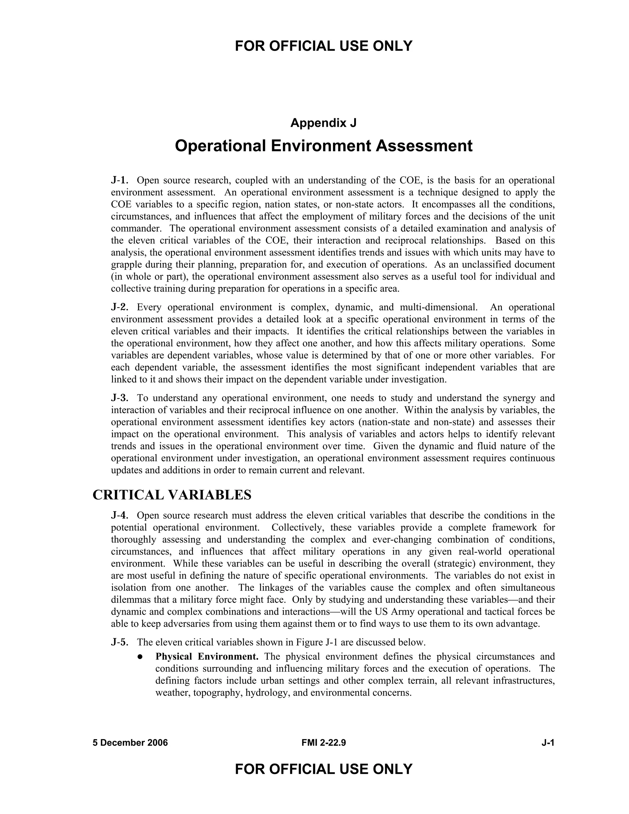 FOR OFFICIAL USE ONLY
5 December 2006 FMI 2-22.9 J-1
FOR OFFICIAL USE ONLY
Appendix J
Operational Environment Assessment
J-1. Open source research, coupled with an understanding of the COE, is the basis for an operational
environment assessment. An operational environment assessment is a technique designed to apply the
COE variables to a specific region, nation states, or non-state actors. It encompasses all the conditions,
circumstances, and influences that affect the employment of military forces and the decisions of the unit
commander. The operational environment assessment consists of a detailed examination and analysis of
the eleven critical variables of the COE, their interaction and reciprocal relationships. Based on this
analysis, the operational environment assessment identifies trends and issues with which units may have to
grapple during their planning, preparation for, and execution of operations. As an unclassified document
(in whole or part), the operational environment assessment also serves as a useful tool for individual and
collective training during preparation for operations in a specific area.
J-2. Every operational environment is complex, dynamic, and multi-dimensional. An operational
environment assessment provides a detailed look at a specific operational environment in terms of the
eleven critical variables and their impacts. It identifies the critical relationships between the variables in
the operational environment, how they affect one another, and how this affects military operations. Some
variables are dependent variables, whose value is determined by that of one or more other variables. For
each dependent variable, the assessment identifies the most significant independent variables that are
linked to it and shows their impact on the dependent variable under investigation.
J-3. To understand any operational environment, one needs to study and understand the synergy and
interaction of variables and their reciprocal influence on one another. Within the analysis by variables, the
operational environment assessment identifies key actors (nation-state and non-state) and assesses their
impact on the operational environment. This analysis of variables and actors helps to identify relevant
trends and issues in the operational environment over time. Given the dynamic and fluid nature of the
operational environment under investigation, an operational environment assessment requires continuous
updates and additions in order to remain current and relevant.
CRITICAL VARIABLES
J-4. Open source research must address the eleven critical variables that describe the conditions in the
potential operational environment. Collectively, these variables provide a complete framework for
thoroughly assessing and understanding the complex and ever-changing combination of conditions,
circumstances, and influences that affect military operations in any given real-world operational
environment. While these variables can be useful in describing the overall (strategic) environment, they
are most useful in defining the nature of specific operational environments. The variables do not exist in
isolation from one another. The linkages of the variables cause the complex and often simultaneous
dilemmas that a military force might face. Only by studying and understanding these variables—and their
dynamic and complex combinations and interactions—will the US Army operational and tactical forces be
able to keep adversaries from using them against them or to find ways to use them to its own advantage.
J-5. The eleven critical variables shown in Figure J-1 are discussed below.
Physical Environment. The physical environment defines the physical circumstances and
conditions surrounding and influencing military forces and the execution of operations. The
defining factors include urban settings and other complex terrain, all relevant infrastructures,
weather, topography, hydrology, and environmental concerns.
 