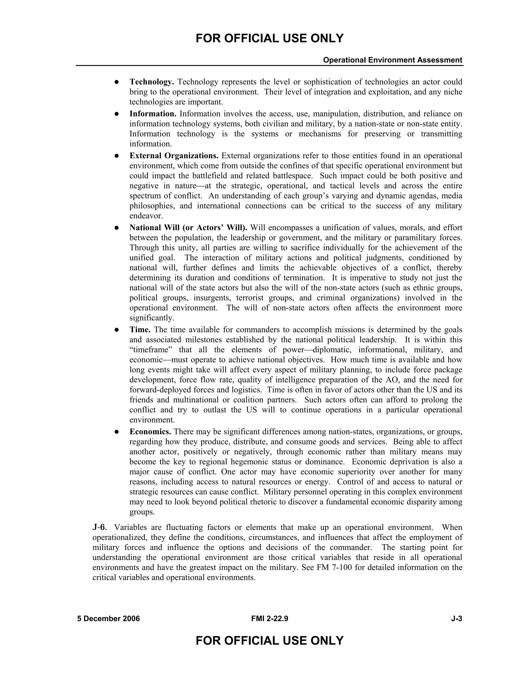 FOR OFFICIAL USE ONLY
Operational Environment Assessment
5 December 2006 FMI 2-22.9 J-3
FOR OFFICIAL USE ONLY
Technology. Technology represents the level or sophistication of technologies an actor could
bring to the operational environment. Their level of integration and exploitation, and any niche
technologies are important.
Information. Information involves the access, use, manipulation, distribution, and reliance on
information technology systems, both civilian and military, by a nation-state or non-state entity.
Information technology is the systems or mechanisms for preserving or transmitting
information.
External Organizations. External organizations refer to those entities found in an operational
environment, which come from outside the confines of that specific operational environment but
could impact the battlefield and related battlespace. Such impact could be both positive and
negative in nature—at the strategic, operational, and tactical levels and across the entire
spectrum of conflict. An understanding of each group’s varying and dynamic agendas, media
philosophies, and international connections can be critical to the success of any military
endeavor.
National Will (or Actors’ Will). Will encompasses a unification of values, morals, and effort
between the population, the leadership or government, and the military or paramilitary forces.
Through this unity, all parties are willing to sacrifice individually for the achievement of the
unified goal. The interaction of military actions and political judgments, conditioned by
national will, further defines and limits the achievable objectives of a conflict, thereby
determining its duration and conditions of termination. It is imperative to study not just the
national will of the state actors but also the will of the non-state actors (such as ethnic groups,
political groups, insurgents, terrorist groups, and criminal organizations) involved in the
operational environment. The will of non-state actors often affects the environment more
significantly.
Time. The time available for commanders to accomplish missions is determined by the goals
and associated milestones established by the national political leadership. It is within this
“timeframe” that all the elements of power—diplomatic, informational, military, and
economic—must operate to achieve national objectives. How much time is available and how
long events might take will affect every aspect of military planning, to include force package
development, force flow rate, quality of intelligence preparation of the AO, and the need for
forward-deployed forces and logistics. Time is often in favor of actors other than the US and its
friends and multinational or coalition partners. Such actors often can afford to prolong the
conflict and try to outlast the US will to continue operations in a particular operational
environment.
Economics. There may be significant differences among nation-states, organizations, or groups,
regarding how they produce, distribute, and consume goods and services. Being able to affect
another actor, positively or negatively, through economic rather than military means may
become the key to regional hegemonic status or dominance. Economic deprivation is also a
major cause of conflict. One actor may have economic superiority over another for many
reasons, including access to natural resources or energy. Control of and access to natural or
strategic resources can cause conflict. Military personnel operating in this complex environment
may need to look beyond political rhetoric to discover a fundamental economic disparity among
groups.
J-6. Variables are fluctuating factors or elements that make up an operational environment. When
operationalized, they define the conditions, circumstances, and influences that affect the employment of
military forces and influence the options and decisions of the commander. The starting point for
understanding the operational environment are those critical variables that reside in all operational
environments and have the greatest impact on the military. See FM 7-100 for detailed information on the
critical variables and operational environments.
 