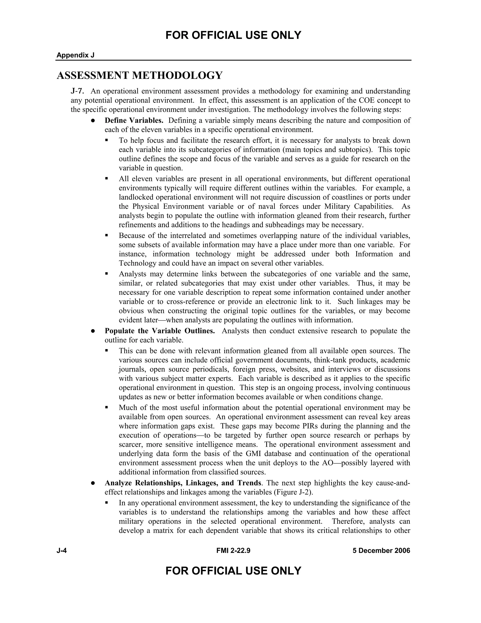 FOR OFFICIAL USE ONLY
Appendix J
J-4 FMI 2-22.9 5 December 2006
FOR OFFICIAL USE ONLY
ASSESSMENT METHODOLOGY
J-7. An operational environment assessment provides a methodology for examining and understanding
any potential operational environment. In effect, this assessment is an application of the COE concept to
the specific operational environment under investigation. The methodology involves the following steps:
Define Variables. Defining a variable simply means describing the nature and composition of
each of the eleven variables in a specific operational environment.
To help focus and facilitate the research effort, it is necessary for analysts to break down
each variable into its subcategories of information (main topics and subtopics). This topic
outline defines the scope and focus of the variable and serves as a guide for research on the
variable in question.
All eleven variables are present in all operational environments, but different operational
environments typically will require different outlines within the variables. For example, a
landlocked operational environment will not require discussion of coastlines or ports under
the Physical Environment variable or of naval forces under Military Capabilities. As
analysts begin to populate the outline with information gleaned from their research, further
refinements and additions to the headings and subheadings may be necessary.
Because of the interrelated and sometimes overlapping nature of the individual variables,
some subsets of available information may have a place under more than one variable. For
instance, information technology might be addressed under both Information and
Technology and could have an impact on several other variables.
Analysts may determine links between the subcategories of one variable and the same,
similar, or related subcategories that may exist under other variables. Thus, it may be
necessary for one variable description to repeat some information contained under another
variable or to cross-reference or provide an electronic link to it. Such linkages may be
obvious when constructing the original topic outlines for the variables, or may become
evident later—when analysts are populating the outlines with information.
Populate the Variable Outlines. Analysts then conduct extensive research to populate the
outline for each variable.
This can be done with relevant information gleaned from all available open sources. The
various sources can include official government documents, think-tank products, academic
journals, open source periodicals, foreign press, websites, and interviews or discussions
with various subject matter experts. Each variable is described as it applies to the specific
operational environment in question. This step is an ongoing process, involving continuous
updates as new or better information becomes available or when conditions change.
Much of the most useful information about the potential operational environment may be
available from open sources. An operational environment assessment can reveal key areas
where information gaps exist. These gaps may become PIRs during the planning and the
execution of operations––to be targeted by further open source research or perhaps by
scarcer, more sensitive intelligence means. The operational environment assessment and
underlying data form the basis of the GMI database and continuation of the operational
environment assessment process when the unit deploys to the AO—possibly layered with
additional information from classified sources.
Analyze Relationships, Linkages, and Trends. The next step highlights the key cause-and-
effect relationships and linkages among the variables (Figure J-2).
In any operational environment assessment, the key to understanding the significance of the
variables is to understand the relationships among the variables and how these affect
military operations in the selected operational environment. Therefore, analysts can
develop a matrix for each dependent variable that shows its critical relationships to other
 