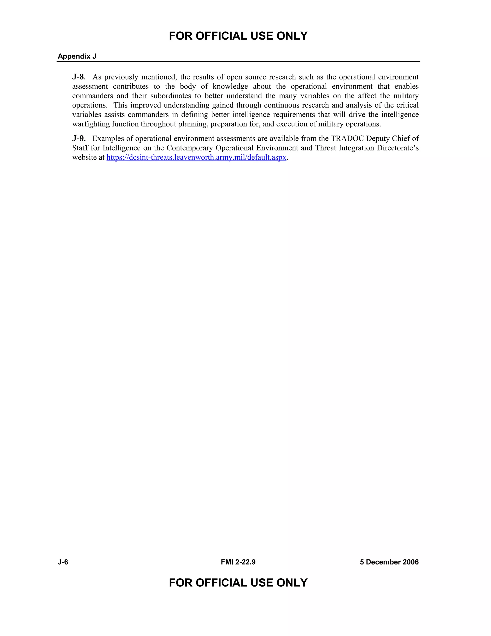 FOR OFFICIAL USE ONLY
Appendix J
J-6 FMI 2-22.9 5 December 2006
FOR OFFICIAL USE ONLY
J-8. As previously mentioned, the results of open source research such as the operational environment
assessment contributes to the body of knowledge about the operational environment that enables
commanders and their subordinates to better understand the many variables on the affect the military
operations. This improved understanding gained through continuous research and analysis of the critical
variables assists commanders in defining better intelligence requirements that will drive the intelligence
warfighting function throughout planning, preparation for, and execution of military operations.
J-9. Examples of operational environment assessments are available from the TRADOC Deputy Chief of
Staff for Intelligence on the Contemporary Operational Environment and Threat Integration Directorate’s
website at https://dcsint-threats.leavenworth.army.mil/default.aspx.
 