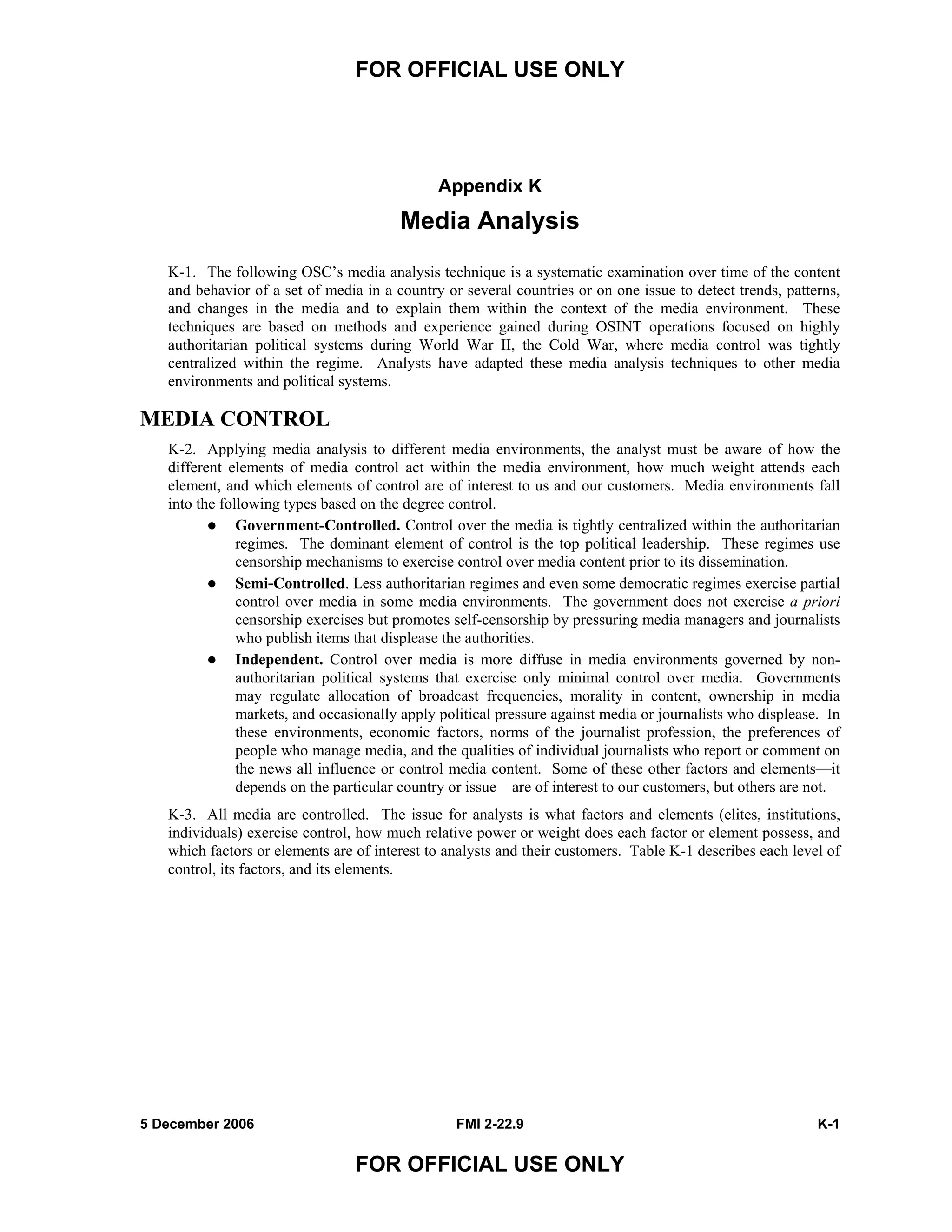 FOR OFFICIAL USE ONLY
5 December 2006 FMI 2-22.9 K-1
FOR OFFICIAL USE ONLY
Appendix K
Media Analysis
K-1. The following OSC’s media analysis technique is a systematic examination over time of the content
and behavior of a set of media in a country or several countries or on one issue to detect trends, patterns,
and changes in the media and to explain them within the context of the media environment. These
techniques are based on methods and experience gained during OSINT operations focused on highly
authoritarian political systems during World War II, the Cold War, where media control was tightly
centralized within the regime. Analysts have adapted these media analysis techniques to other media
environments and political systems.
MEDIA CONTROL
K-2. Applying media analysis to different media environments, the analyst must be aware of how the
different elements of media control act within the media environment, how much weight attends each
element, and which elements of control are of interest to us and our customers. Media environments fall
into the following types based on the degree control.
Government-Controlled. Control over the media is tightly centralized within the authoritarian
regimes. The dominant element of control is the top political leadership. These regimes use
censorship mechanisms to exercise control over media content prior to its dissemination.
Semi-Controlled. Less authoritarian regimes and even some democratic regimes exercise partial
control over media in some media environments. The government does not exercise a priori
censorship exercises but promotes self-censorship by pressuring media managers and journalists
who publish items that displease the authorities.
Independent. Control over media is more diffuse in media environments governed by non-
authoritarian political systems that exercise only minimal control over media. Governments
may regulate allocation of broadcast frequencies, morality in content, ownership in media
markets, and occasionally apply political pressure against media or journalists who displease. In
these environments, economic factors, norms of the journalist profession, the preferences of
people who manage media, and the qualities of individual journalists who report or comment on
the news all influence or control media content. Some of these other factors and elements––it
depends on the particular country or issue––are of interest to our customers, but others are not.
K-3. All media are controlled. The issue for analysts is what factors and elements (elites, institutions,
individuals) exercise control, how much relative power or weight does each factor or element possess, and
which factors or elements are of interest to analysts and their customers. Table K-1 describes each level of
control, its factors, and its elements.
 