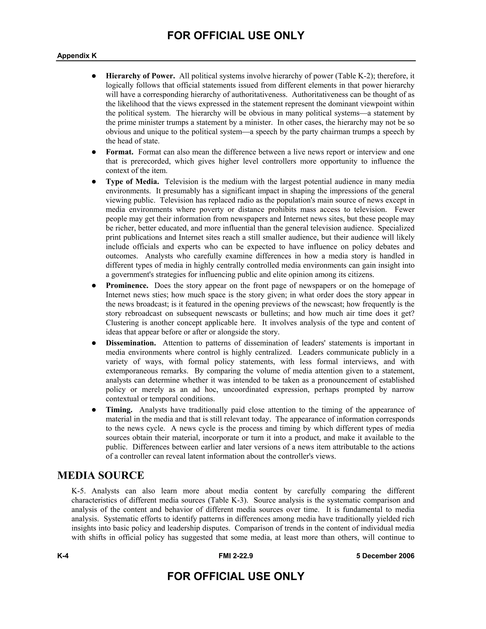 FOR OFFICIAL USE ONLY
Appendix K
K-4 FMI 2-22.9 5 December 2006
FOR OFFICIAL USE ONLY
Hierarchy of Power. All political systems involve hierarchy of power (Table K-2); therefore, it
logically follows that official statements issued from different elements in that power hierarchy
will have a corresponding hierarchy of authoritativeness. Authoritativeness can be thought of as
the likelihood that the views expressed in the statement represent the dominant viewpoint within
the political system. The hierarchy will be obvious in many political systems––a statement by
the prime minister trumps a statement by a minister. In other cases, the hierarchy may not be so
obvious and unique to the political system––a speech by the party chairman trumps a speech by
the head of state.
Format. Format can also mean the difference between a live news report or interview and one
that is prerecorded, which gives higher level controllers more opportunity to influence the
context of the item.
Type of Media. Television is the medium with the largest potential audience in many media
environments. It presumably has a significant impact in shaping the impressions of the general
viewing public. Television has replaced radio as the population's main source of news except in
media environments where poverty or distance prohibits mass access to television. Fewer
people may get their information from newspapers and Internet news sites, but these people may
be richer, better educated, and more influential than the general television audience. Specialized
print publications and Internet sites reach a still smaller audience, but their audience will likely
include officials and experts who can be expected to have influence on policy debates and
outcomes. Analysts who carefully examine differences in how a media story is handled in
different types of media in highly centrally controlled media environments can gain insight into
a government's strategies for influencing public and elite opinion among its citizens.
Prominence. Does the story appear on the front page of newspapers or on the homepage of
Internet news sties; how much space is the story given; in what order does the story appear in
the news broadcast; is it featured in the opening previews of the newscast; how frequently is the
story rebroadcast on subsequent newscasts or bulletins; and how much air time does it get?
Clustering is another concept applicable here. It involves analysis of the type and content of
ideas that appear before or after or alongside the story.
Dissemination. Attention to patterns of dissemination of leaders' statements is important in
media environments where control is highly centralized. Leaders communicate publicly in a
variety of ways, with formal policy statements, with less formal interviews, and with
extemporaneous remarks. By comparing the volume of media attention given to a statement,
analysts can determine whether it was intended to be taken as a pronouncement of established
policy or merely as an ad hoc, uncoordinated expression, perhaps prompted by narrow
contextual or temporal conditions.
Timing. Analysts have traditionally paid close attention to the timing of the appearance of
material in the media and that is still relevant today. The appearance of information corresponds
to the news cycle. A news cycle is the process and timing by which different types of media
sources obtain their material, incorporate or turn it into a product, and make it available to the
public. Differences between earlier and later versions of a news item attributable to the actions
of a controller can reveal latent information about the controller's views.
MEDIA SOURCE
K-5. Analysts can also learn more about media content by carefully comparing the different
characteristics of different media sources (Table K-3). Source analysis is the systematic comparison and
analysis of the content and behavior of different media sources over time. It is fundamental to media
analysis. Systematic efforts to identify patterns in differences among media have traditionally yielded rich
insights into basic policy and leadership disputes. Comparison of trends in the content of individual media
with shifts in official policy has suggested that some media, at least more than others, will continue to
 