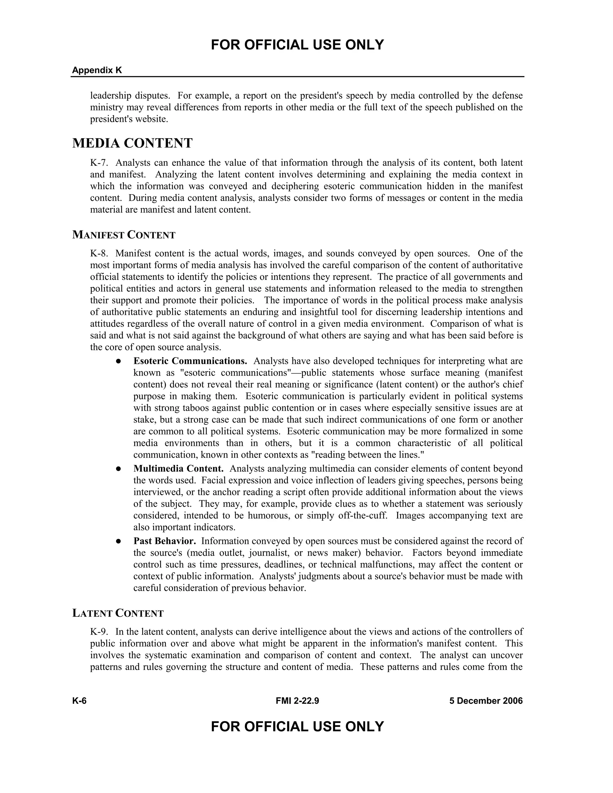 FOR OFFICIAL USE ONLY
Appendix K
K-6 FMI 2-22.9 5 December 2006
FOR OFFICIAL USE ONLY
leadership disputes. For example, a report on the president's speech by media controlled by the defense
ministry may reveal differences from reports in other media or the full text of the speech published on the
president's website.
MEDIA CONTENT
K-7. Analysts can enhance the value of that information through the analysis of its content, both latent
and manifest. Analyzing the latent content involves determining and explaining the media context in
which the information was conveyed and deciphering esoteric communication hidden in the manifest
content. During media content analysis, analysts consider two forms of messages or content in the media
material are manifest and latent content.
MANIFEST CONTENT
K-8. Manifest content is the actual words, images, and sounds conveyed by open sources. One of the
most important forms of media analysis has involved the careful comparison of the content of authoritative
official statements to identify the policies or intentions they represent. The practice of all governments and
political entities and actors in general use statements and information released to the media to strengthen
their support and promote their policies. The importance of words in the political process make analysis
of authoritative public statements an enduring and insightful tool for discerning leadership intentions and
attitudes regardless of the overall nature of control in a given media environment. Comparison of what is
said and what is not said against the background of what others are saying and what has been said before is
the core of open source analysis.
Esoteric Communications. Analysts have also developed techniques for interpreting what are
known as "esoteric communications"––public statements whose surface meaning (manifest
content) does not reveal their real meaning or significance (latent content) or the author's chief
purpose in making them. Esoteric communication is particularly evident in political systems
with strong taboos against public contention or in cases where especially sensitive issues are at
stake, but a strong case can be made that such indirect communications of one form or another
are common to all political systems. Esoteric communication may be more formalized in some
media environments than in others, but it is a common characteristic of all political
communication, known in other contexts as "reading between the lines."
Multimedia Content. Analysts analyzing multimedia can consider elements of content beyond
the words used. Facial expression and voice inflection of leaders giving speeches, persons being
interviewed, or the anchor reading a script often provide additional information about the views
of the subject. They may, for example, provide clues as to whether a statement was seriously
considered, intended to be humorous, or simply off-the-cuff. Images accompanying text are
also important indicators.
Past Behavior. Information conveyed by open sources must be considered against the record of
the source's (media outlet, journalist, or news maker) behavior. Factors beyond immediate
control such as time pressures, deadlines, or technical malfunctions, may affect the content or
context of public information. Analysts' judgments about a source's behavior must be made with
careful consideration of previous behavior.
LATENT CONTENT
K-9. In the latent content, analysts can derive intelligence about the views and actions of the controllers of
public information over and above what might be apparent in the information's manifest content. This
involves the systematic examination and comparison of content and context. The analyst can uncover
patterns and rules governing the structure and content of media. These patterns and rules come from the
 
