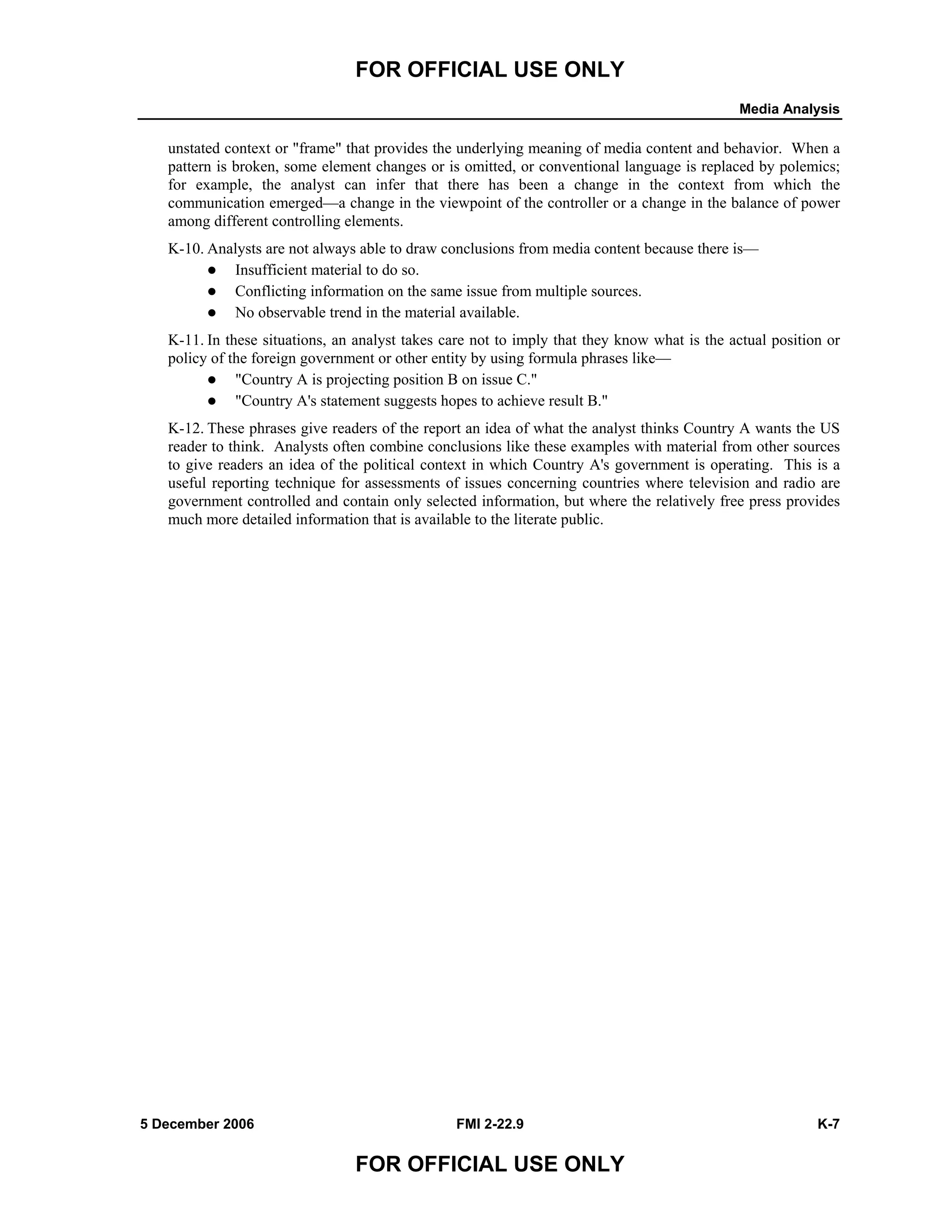 FOR OFFICIAL USE ONLY
Media Analysis
5 December 2006 FMI 2-22.9 K-7
FOR OFFICIAL USE ONLY
unstated context or "frame" that provides the underlying meaning of media content and behavior. When a
pattern is broken, some element changes or is omitted, or conventional language is replaced by polemics;
for example, the analyst can infer that there has been a change in the context from which the
communication emerged––a change in the viewpoint of the controller or a change in the balance of power
among different controlling elements.
K-10. Analysts are not always able to draw conclusions from media content because there is––
Insufficient material to do so.
Conflicting information on the same issue from multiple sources.
No observable trend in the material available.
K-11. In these situations, an analyst takes care not to imply that they know what is the actual position or
policy of the foreign government or other entity by using formula phrases like––
"Country A is projecting position B on issue C."
"Country A's statement suggests hopes to achieve result B."
K-12. These phrases give readers of the report an idea of what the analyst thinks Country A wants the US
reader to think. Analysts often combine conclusions like these examples with material from other sources
to give readers an idea of the political context in which Country A's government is operating. This is a
useful reporting technique for assessments of issues concerning countries where television and radio are
government controlled and contain only selected information, but where the relatively free press provides
much more detailed information that is available to the literate public.
 