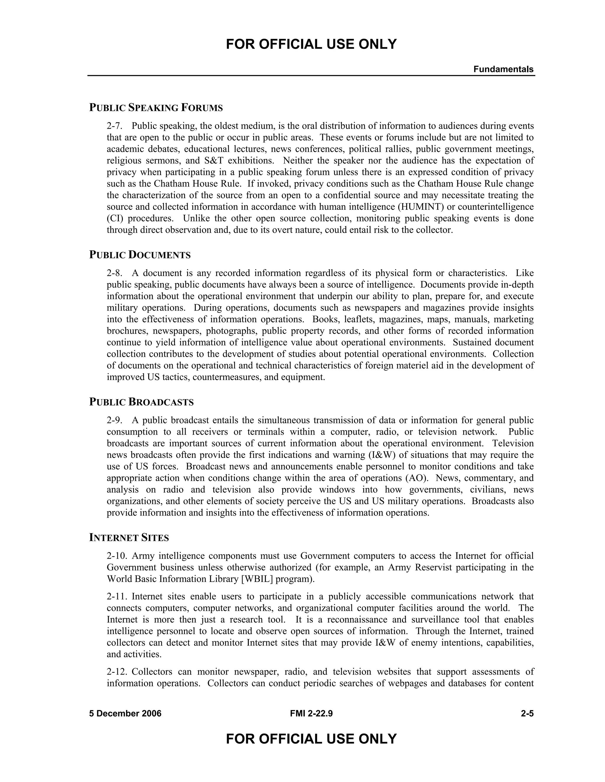 FOR OFFICIAL USE ONLY
Fundamentals
5 December 2006 FMI 2-22.9 2-5
FOR OFFICIAL USE ONLY
PUBLIC SPEAKING FORUMS
2-7. Public speaking, the oldest medium, is the oral distribution of information to audiences during events
that are open to the public or occur in public areas. These events or forums include but are not limited to
academic debates, educational lectures, news conferences, political rallies, public government meetings,
religious sermons, and S&T exhibitions. Neither the speaker nor the audience has the expectation of
privacy when participating in a public speaking forum unless there is an expressed condition of privacy
such as the Chatham House Rule. If invoked, privacy conditions such as the Chatham House Rule change
the characterization of the source from an open to a confidential source and may necessitate treating the
source and collected information in accordance with human intelligence (HUMINT) or counterintelligence
(CI) procedures. Unlike the other open source collection, monitoring public speaking events is done
through direct observation and, due to its overt nature, could entail risk to the collector.
PUBLIC DOCUMENTS
2-8. A document is any recorded information regardless of its physical form or characteristics. Like
public speaking, public documents have always been a source of intelligence. Documents provide in-depth
information about the operational environment that underpin our ability to plan, prepare for, and execute
military operations. During operations, documents such as newspapers and magazines provide insights
into the effectiveness of information operations. Books, leaflets, magazines, maps, manuals, marketing
brochures, newspapers, photographs, public property records, and other forms of recorded information
continue to yield information of intelligence value about operational environments. Sustained document
collection contributes to the development of studies about potential operational environments. Collection
of documents on the operational and technical characteristics of foreign materiel aid in the development of
improved US tactics, countermeasures, and equipment.
PUBLIC BROADCASTS
2-9. A public broadcast entails the simultaneous transmission of data or information for general public
consumption to all receivers or terminals within a computer, radio, or television network. Public
broadcasts are important sources of current information about the operational environment. Television
news broadcasts often provide the first indications and warning (I&W) of situations that may require the
use of US forces. Broadcast news and announcements enable personnel to monitor conditions and take
appropriate action when conditions change within the area of operations (AO). News, commentary, and
analysis on radio and television also provide windows into how governments, civilians, news
organizations, and other elements of society perceive the US and US military operations. Broadcasts also
provide information and insights into the effectiveness of information operations.
INTERNET SITES
2-10. Army intelligence components must use Government computers to access the Internet for official
Government business unless otherwise authorized (for example, an Army Reservist participating in the
World Basic Information Library [WBIL] program).
2-11. Internet sites enable users to participate in a publicly accessible communications network that
connects computers, computer networks, and organizational computer facilities around the world. The
Internet is more then just a research tool. It is a reconnaissance and surveillance tool that enables
intelligence personnel to locate and observe open sources of information. Through the Internet, trained
collectors can detect and monitor Internet sites that may provide I&W of enemy intentions, capabilities,
and activities.
2-12. Collectors can monitor newspaper, radio, and television websites that support assessments of
information operations. Collectors can conduct periodic searches of webpages and databases for content
 