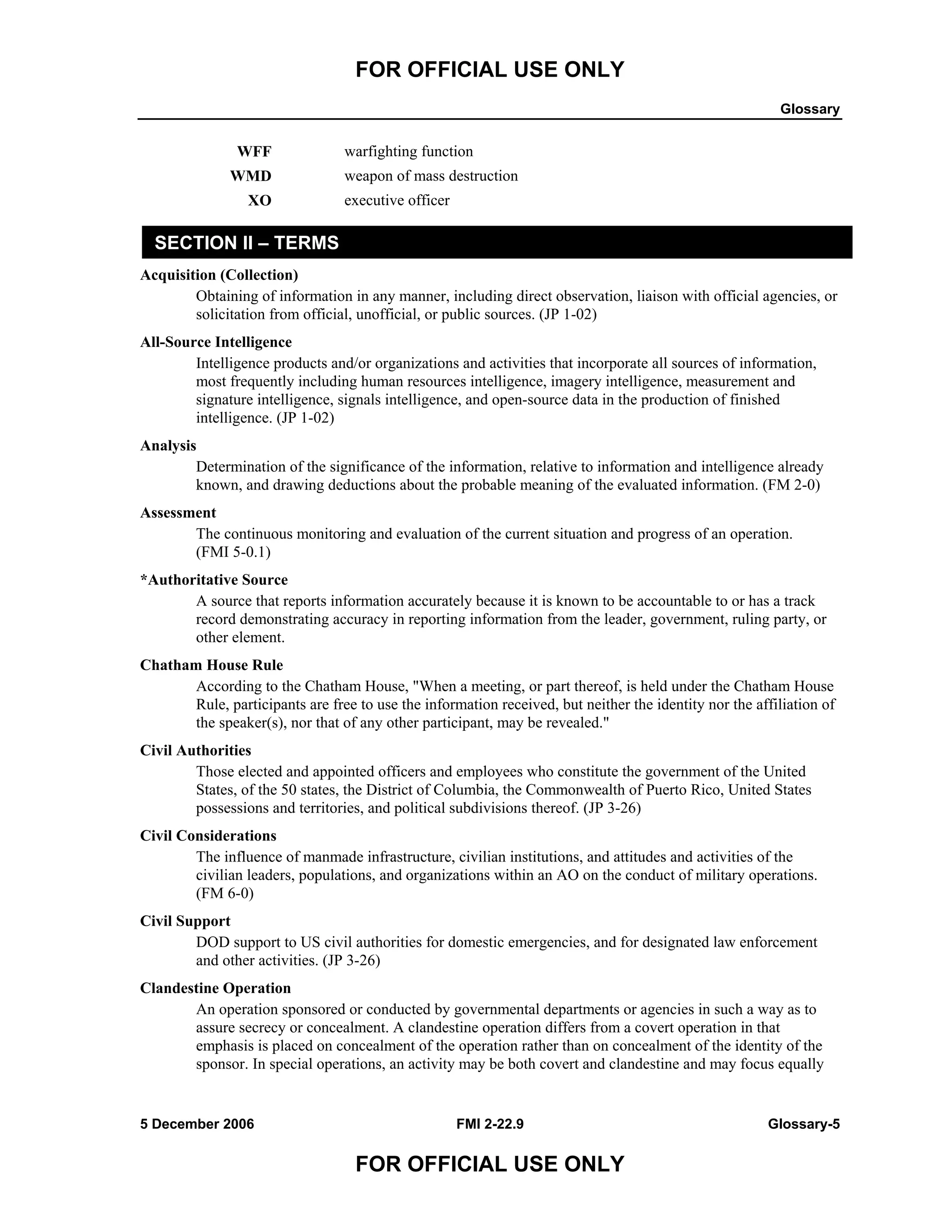 FOR OFFICIAL USE ONLY
Glossary
5 December 2006 FMI 2-22.9 Glossary-5
FOR OFFICIAL USE ONLY
WFF warfighting function
WMD weapon of mass destruction
XO executive officer
SECTION II – TERMS
Acquisition (Collection)
Obtaining of information in any manner, including direct observation, liaison with official agencies, or
solicitation from official, unofficial, or public sources. (JP 1-02)
All-Source Intelligence
Intelligence products and/or organizations and activities that incorporate all sources of information,
most frequently including human resources intelligence, imagery intelligence, measurement and
signature intelligence, signals intelligence, and open-source data in the production of finished
intelligence. (JP 1-02)
Analysis
Determination of the significance of the information, relative to information and intelligence already
known, and drawing deductions about the probable meaning of the evaluated information. (FM 2-0)
Assessment
The continuous monitoring and evaluation of the current situation and progress of an operation.
(FMI 5-0.1)
*Authoritative Source
A source that reports information accurately because it is known to be accountable to or has a track
record demonstrating accuracy in reporting information from the leader, government, ruling party, or
other element.
Chatham House Rule
According to the Chatham House, "When a meeting, or part thereof, is held under the Chatham House
Rule, participants are free to use the information received, but neither the identity nor the affiliation of
the speaker(s), nor that of any other participant, may be revealed."
Civil Authorities
Those elected and appointed officers and employees who constitute the government of the United
States, of the 50 states, the District of Columbia, the Commonwealth of Puerto Rico, United States
possessions and territories, and political subdivisions thereof. (JP 3-26)
Civil Considerations
The influence of manmade infrastructure, civilian institutions, and attitudes and activities of the
civilian leaders, populations, and organizations within an AO on the conduct of military operations.
(FM 6-0)
Civil Support
DOD support to US civil authorities for domestic emergencies, and for designated law enforcement
and other activities. (JP 3-26)
Clandestine Operation
An operation sponsored or conducted by governmental departments or agencies in such a way as to
assure secrecy or concealment. A clandestine operation differs from a covert operation in that
emphasis is placed on concealment of the operation rather than on concealment of the identity of the
sponsor. In special operations, an activity may be both covert and clandestine and may focus equally
 